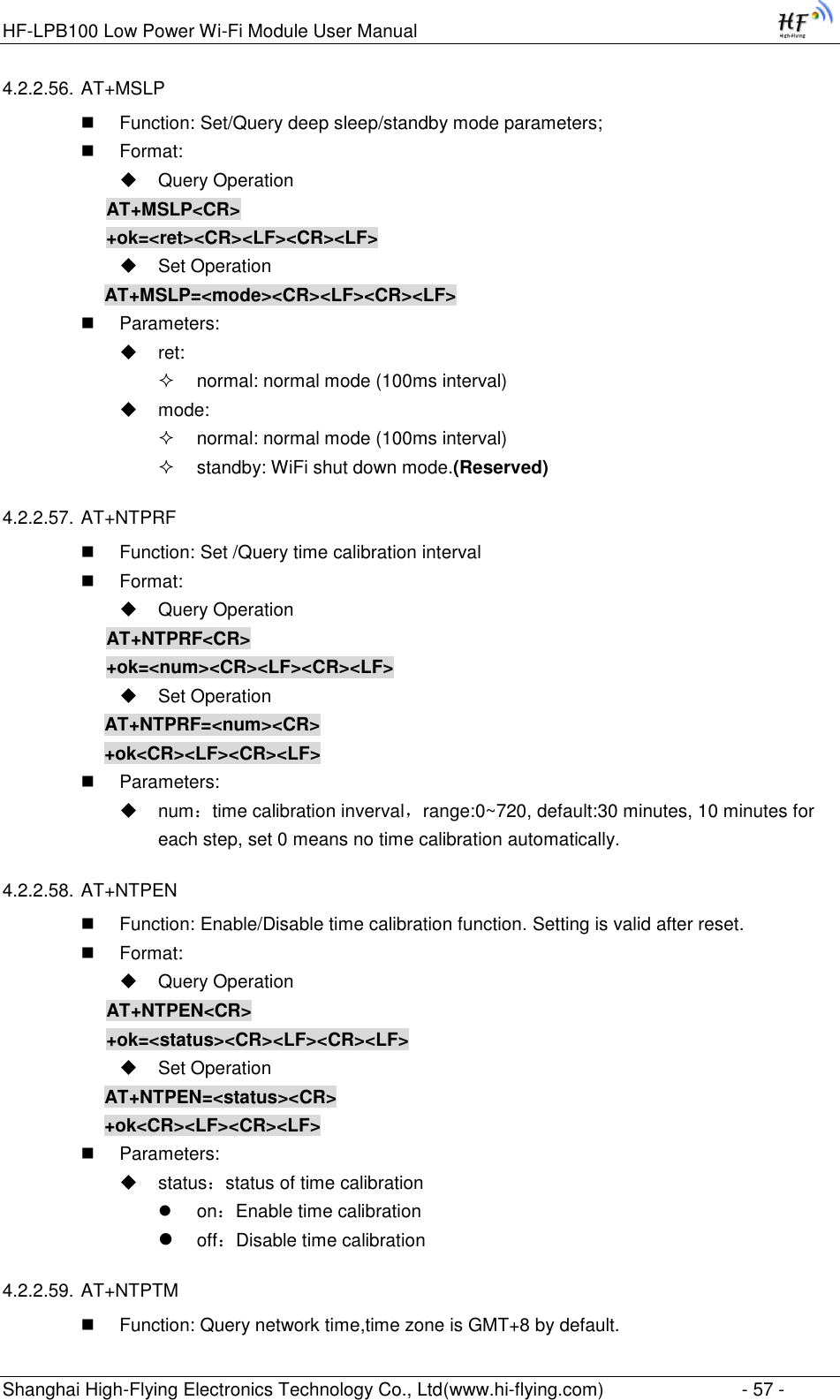 HF-LPB100 Low Power Wi-Fi Module User Manual Shanghai High-Flying Electronics Technology Co., Ltd(www.hi-flying.com)  - 57 - 4.2.2.56. AT+MSLP  Function: Set/Query deep sleep/standby mode parameters;  Format:  Query Operation AT+MSLP&lt;CR&gt; +ok=&lt;ret&gt;&lt;CR&gt;&lt;LF&gt;&lt;CR&gt;&lt;LF&gt;  Set Operation AT+MSLP=&lt;mode&gt;&lt;CR&gt;&lt;LF&gt;&lt;CR&gt;&lt;LF&gt;  Parameters:  ret:   normal: normal mode (100ms interval)  mode:   normal: normal mode (100ms interval)  standby: WiFi shut down mode.(Reserved) 4.2.2.57. AT+NTPRF  Function: Set /Query time calibration interval  Format:  Query Operation AT+NTPRF&lt;CR&gt; +ok=&lt;num&gt;&lt;CR&gt;&lt;LF&gt;&lt;CR&gt;&lt;LF&gt;  Set Operation AT+NTPRF=&lt;num&gt;&lt;CR&gt; +ok&lt;CR&gt;&lt;LF&gt;&lt;CR&gt;&lt;LF&gt;  Parameters:  num：time calibration inverval，range:0~720, default:30 minutes, 10 minutes for each step, set 0 means no time calibration automatically. 4.2.2.58. AT+NTPEN  Function: Enable/Disable time calibration function. Setting is valid after reset.  Format:  Query Operation AT+NTPEN&lt;CR&gt; +ok=&lt;status&gt;&lt;CR&gt;&lt;LF&gt;&lt;CR&gt;&lt;LF&gt;  Set Operation AT+NTPEN=&lt;status&gt;&lt;CR&gt; +ok&lt;CR&gt;&lt;LF&gt;&lt;CR&gt;&lt;LF&gt;  Parameters:  status：status of time calibration  on：Enable time calibration  off：Disable time calibration 4.2.2.59. AT+NTPTM  Function: Query network time,time zone is GMT+8 by default. 