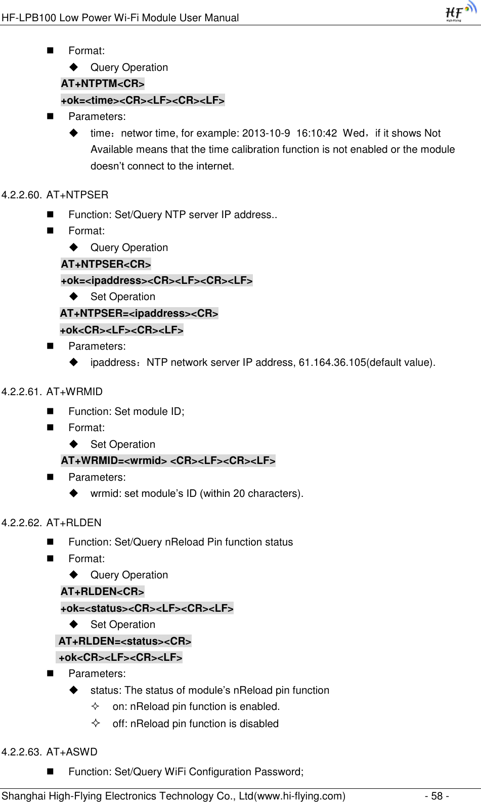 HF-LPB100 Low Power Wi-Fi Module User Manual Shanghai High-Flying Electronics Technology Co., Ltd(www.hi-flying.com)  - 58 -  Format:  Query Operation AT+NTPTM&lt;CR&gt; +ok=&lt;time&gt;&lt;CR&gt;&lt;LF&gt;&lt;CR&gt;&lt;LF&gt;  Parameters:  time：networ time, for example: 2013-10-9  16:10:42  Wed，if it shows Not Available means that the time calibration function is not enabled or the module doesn‟t connect to the internet. 4.2.2.60. AT+NTPSER  Function: Set/Query NTP server IP address..  Format:  Query Operation AT+NTPSER&lt;CR&gt; +ok=&lt;ipaddress&gt;&lt;CR&gt;&lt;LF&gt;&lt;CR&gt;&lt;LF&gt;  Set Operation AT+NTPSER=&lt;ipaddress&gt;&lt;CR&gt; +ok&lt;CR&gt;&lt;LF&gt;&lt;CR&gt;&lt;LF&gt;  Parameters:  ipaddress：NTP network server IP address, 61.164.36.105(default value). 4.2.2.61. AT+WRMID  Function: Set module ID;  Format:  Set Operation AT+WRMID=&lt;wrmid&gt; &lt;CR&gt;&lt;LF&gt;&lt;CR&gt;&lt;LF&gt;  Parameters:  wrmid: set module‟s ID (within 20 characters).   4.2.2.62. AT+RLDEN  Function: Set/Query nReload Pin function status  Format:  Query Operation AT+RLDEN&lt;CR&gt; +ok=&lt;status&gt;&lt;CR&gt;&lt;LF&gt;&lt;CR&gt;&lt;LF&gt;  Set Operation  AT+RLDEN=&lt;status&gt;&lt;CR&gt;  +ok&lt;CR&gt;&lt;LF&gt;&lt;CR&gt;&lt;LF&gt;  Parameters:  status: The status of module‟s nReload pin function  on: nReload pin function is enabled.  off: nReload pin function is disabled 4.2.2.63. AT+ASWD  Function: Set/Query WiFi Configuration Password; 