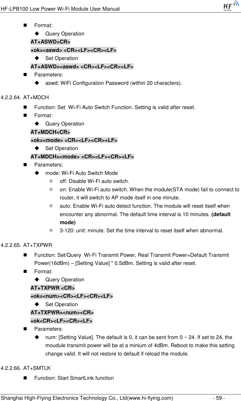 HF-LPB100 Low Power Wi-Fi Module User Manual Shanghai High-Flying Electronics Technology Co., Ltd(www.hi-flying.com)  - 59 -  Format:  Query Operation AT+ASWD&lt;CR&gt; +ok=&lt;aswd&gt; &lt;CR&gt;&lt;LF&gt;&lt;CR&gt;&lt;LF&gt;  Set Operation AT+ASWD=&lt;aswd&gt; &lt;CR&gt;&lt;LF&gt;&lt;CR&gt;&lt;LF&gt;  Parameters:  aswd: WiFi Configuration Password (within 20 characters). 4.2.2.64. AT+MDCH  Function: Set  Wi-Fi Auto Switch Function. Setting is valid after reset.  Format:  Query Operation AT+MDCH&lt;CR&gt; +ok=&lt;mode&gt; &lt;CR&gt;&lt;LF&gt;&lt;CR&gt;&lt;LF&gt;  Set Operation AT+MDCH=&lt;mode&gt; &lt;CR&gt;&lt;LF&gt;&lt;CR&gt;&lt;LF&gt;  Parameters:  mode: Wi-Fi Auto Switch Mode  off: Disable Wi-Fi auto switch.  on: Enable Wi-Fi auto switch. When the module(STA mode) fail to connect to router, it will switch to AP mode itself in one minute.  auto: Enable Wi-Fi auto detect function. The module will reset itself when encounter any abnormal. The default time interval is 10 minutes. (default mode)  3-120: unit: minute. Set the time interval to reset itself when abnormal. 4.2.2.65. AT+TXPWR  Function: Set/Query  Wi-Fi Transmit Power, Real Transmit Power=Default Transmit Power(16dBm) – [Setting Value] * 0.5dBm. Setting is valid after reset.  Format:  Query Operation AT+TXPWR &lt;CR&gt; +ok=&lt;num&gt;&lt;CR&gt;&lt;LF&gt;&lt;CR&gt;&lt;LF&gt;  Set Operation AT+TXPWR=&lt;num&gt;&lt;CR&gt; +ok&lt;CR&gt;&lt;LF&gt;&lt;CR&gt;&lt;LF&gt;  Parameters:  num: [Setting Value]. The default is 0, it can be sent from 0 ~ 24. If set to 24, the moudule transmit power will be at a minium of 4dBm. Reboot to make this setting change valid. It will not restore to default if reload the module. 4.2.2.66. AT+SMTLK  Function: Start SmartLink function 