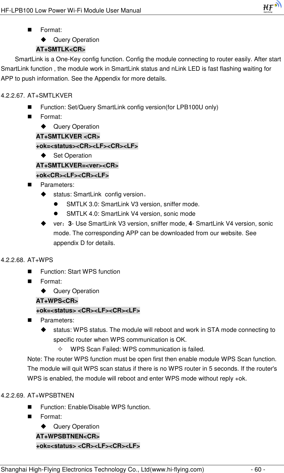 HF-LPB100 Low Power Wi-Fi Module User Manual Shanghai High-Flying Electronics Technology Co., Ltd(www.hi-flying.com)  - 60 -  Format:  Query Operation AT+SMTLK&lt;CR&gt;   SmartLink is a One-Key config function. Config the module connecting to router easily. After start SmartLink function , the module work in SmartLink status and nLink LED is fast flashing waiting for APP to push information. See the Appendix for more details. 4.2.2.67. AT+SMTLKVER  Function: Set/Query SmartLink config version(for LPB100U only)  Format:  Query Operation AT+SMTLKVER &lt;CR&gt; +ok=&lt;status&gt;&lt;CR&gt;&lt;LF&gt;&lt;CR&gt;&lt;LF&gt;  Set Operation AT+SMTLKVER=&lt;ver&gt;&lt;CR&gt; +ok&lt;CR&gt;&lt;LF&gt;&lt;CR&gt;&lt;LF&gt;  Parameters:   status: SmartLink  config version。  SMTLK 3.0: SmartLink V3 version, sniffer mode.  SMTLK 4.0: SmartLink V4 version, sonic mode   ver：3- Use SmartLink V3 version, sniffer mode, 4- SmartLink V4 version, sonic mode. The corresponding APP can be downloaded from our website. See appendix D for details. 4.2.2.68. AT+WPS  Function: Start WPS function  Format:  Query Operation AT+WPS&lt;CR&gt; +ok=&lt;status&gt; &lt;CR&gt;&lt;LF&gt;&lt;CR&gt;&lt;LF&gt;  Parameters:  status: WPS status. The module will reboot and work in STA mode connecting to specific router when WPS communication is OK.  WPS Scan Failed: WPS communication is failed. Note: The router WPS function must be open first then enable module WPS Scan function. The module will quit WPS scan status if there is no WPS router in 5 seconds. If the router&apos;s WPS is enabled, the module will reboot and enter WPS mode without reply +ok. 4.2.2.69. AT+WPSBTNEN  Function: Enable/Disable WPS function.  Format:  Query Operation AT+WPSBTNEN&lt;CR&gt; +ok=&lt;status&gt; &lt;CR&gt;&lt;LF&gt;&lt;CR&gt;&lt;LF&gt; 