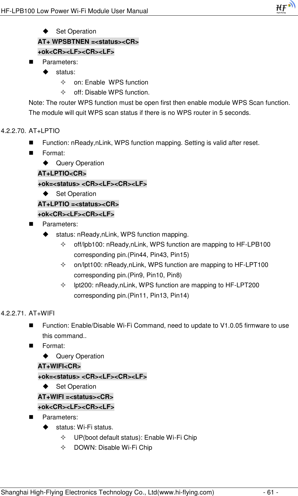 HF-LPB100 Low Power Wi-Fi Module User Manual Shanghai High-Flying Electronics Technology Co., Ltd(www.hi-flying.com)  - 61 -  Set Operation AT+ WPSBTNEN =&lt;status&gt;&lt;CR&gt; +ok&lt;CR&gt;&lt;LF&gt;&lt;CR&gt;&lt;LF&gt;  Parameters:  status:  on: Enable  WPS function  off: Disable WPS function. Note: The router WPS function must be open first then enable module WPS Scan function. The module will quit WPS scan status if there is no WPS router in 5 seconds. 4.2.2.70. AT+LPTIO  Function: nReady,nLink, WPS function mapping. Setting is valid after reset.  Format:  Query Operation AT+LPTIO&lt;CR&gt; +ok=&lt;status&gt; &lt;CR&gt;&lt;LF&gt;&lt;CR&gt;&lt;LF&gt;  Set Operation AT+LPTIO =&lt;status&gt;&lt;CR&gt; +ok&lt;CR&gt;&lt;LF&gt;&lt;CR&gt;&lt;LF&gt;  Parameters:  status: nReady,nLink, WPS function mapping.  off/lpb100: nReady,nLink, WPS function are mapping to HF-LPB100 corresponding pin.(Pin44, Pin43, Pin15)  on/lpt100: nReady,nLink, WPS function are mapping to HF-LPT100 corresponding pin.(Pin9, Pin10, Pin8)  lpt200: nReady,nLink, WPS function are mapping to HF-LPT200 corresponding pin.(Pin11, Pin13, Pin14) 4.2.2.71. AT+WIFI  Function: Enable/Disable Wi-Fi Command, need to update to V1.0.05 firmware to use this command..  Format:  Query Operation AT+WIFI&lt;CR&gt; +ok=&lt;status&gt; &lt;CR&gt;&lt;LF&gt;&lt;CR&gt;&lt;LF&gt;  Set Operation AT+WIFI =&lt;status&gt;&lt;CR&gt; +ok&lt;CR&gt;&lt;LF&gt;&lt;CR&gt;&lt;LF&gt;  Parameters:  status: Wi-Fi status.  UP(boot default status): Enable Wi-Fi Chip  DOWN: Disable Wi-Fi Chip 