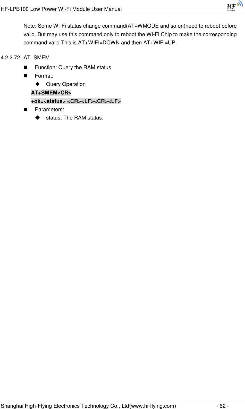 HF-LPB100 Low Power Wi-Fi Module User Manual Shanghai High-Flying Electronics Technology Co., Ltd(www.hi-flying.com)  - 62 - Note: Some Wi-Fi status change command(AT+WMODE and so on)need to reboot before valid. But may use this command only to reboot the Wi-Fi Chip to make the corresponding command valid.This is AT+WIFI=DOWN and then AT+WIFI=UP. 4.2.2.72. AT+SMEM  Function: Query the RAM status.  Format:  Query Operation AT+SMEM&lt;CR&gt; +ok=&lt;status&gt; &lt;CR&gt;&lt;LF&gt;&lt;CR&gt;&lt;LF&gt;  Parameters:  status: The RAM status.  