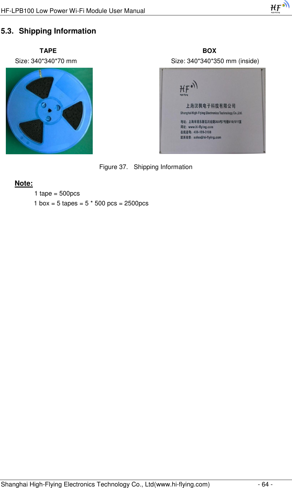 HF-LPB100 Low Power Wi-Fi Module User Manual Shanghai High-Flying Electronics Technology Co., Ltd(www.hi-flying.com)  - 64 - 5.3. Shipping Information             TAPE                                                                                  BOX         Size: 340*340*70 mm                                                     Size: 340*340*350 mm (inside)                                     Figure 37. Shipping Information Note:               1 tape = 500pcs          1 box = 5 tapes = 5 * 500 pcs = 2500pcs    