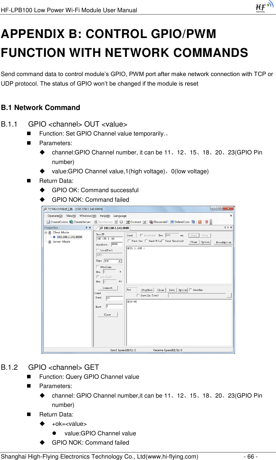 HF-LPB100 Low Power Wi-Fi Module User Manual Shanghai High-Flying Electronics Technology Co., Ltd(www.hi-flying.com)  - 66 - APPENDIX B: CONTROL GPIO/PWM FUNCTION WITH NETWORK COMMANDS Send command data to control module‟s GPIO, PWM port after make network connection with TCP or UDP protocol. The status of GPIO won‟t be changed if the module is reset B.1 Network Command B.1.1  GPIO &lt;channel&gt; OUT &lt;value&gt;  Function: Set GPIO Channel value temporarily.。  Parameters:  channel:GPIO Channel number, it can be 11、12、15、18、20、23(GPIO Pin number)  value:GPIO Channel value,1(high voltage)，0(low voltage)  Return Data:  GPIO OK: Command successful  GPIO NOK: Command failed  B.1.2  GPIO &lt;channel&gt; GET  Function: Query GPIO Channel value  Parameters:  channel: GPIO Channel number,it can be 11、12、15、18、20、23(GPIO Pin number)  Return Data:  +ok=&lt;value&gt;  value:GPIO Channel value  GPIO NOK: Command failed 