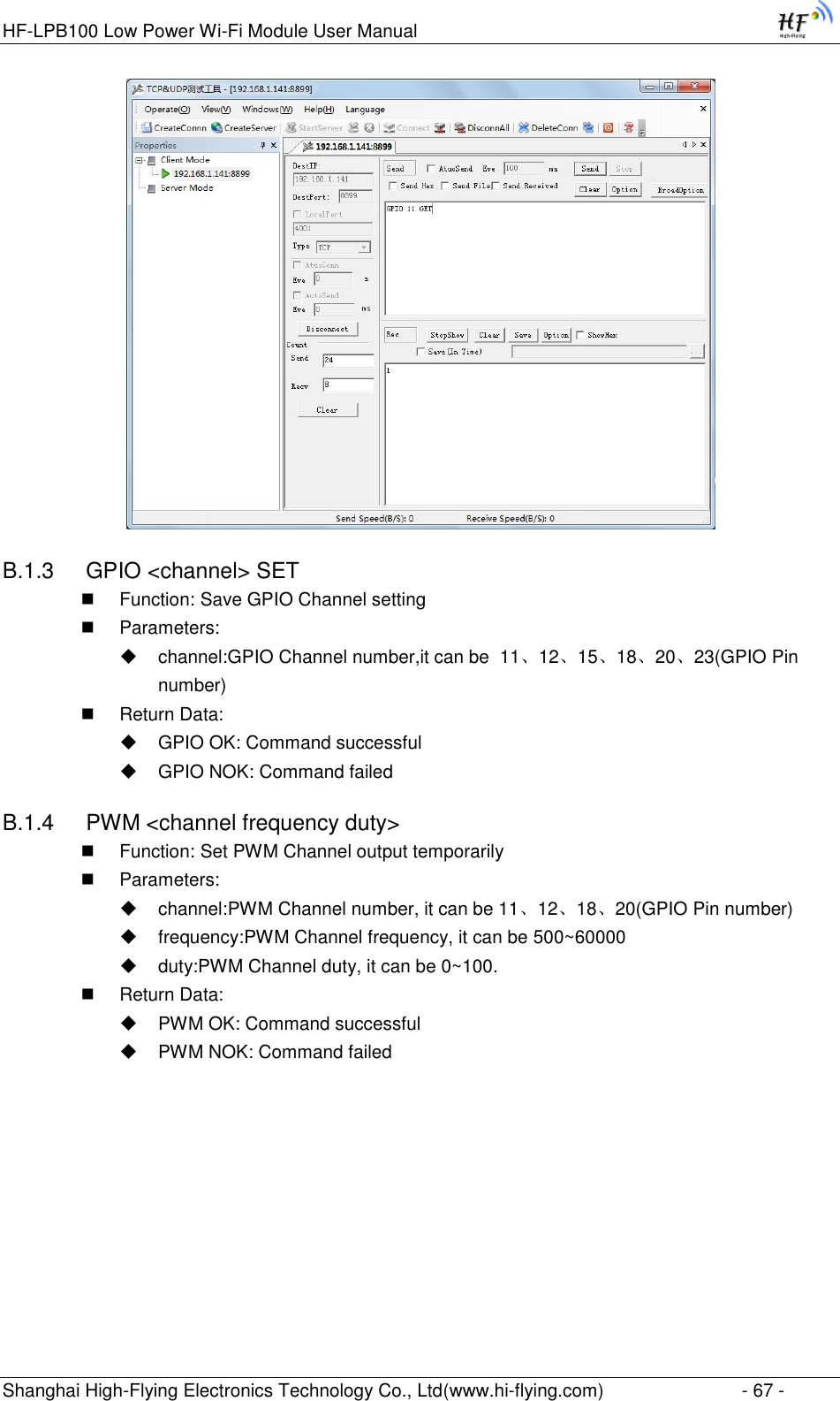 HF-LPB100 Low Power Wi-Fi Module User Manual Shanghai High-Flying Electronics Technology Co., Ltd(www.hi-flying.com)  - 67 -  B.1.3  GPIO &lt;channel&gt; SET  Function: Save GPIO Channel setting  Parameters:  channel:GPIO Channel number,it can be  11、12、15、18、20、23(GPIO Pin number)  Return Data:  GPIO OK: Command successful  GPIO NOK: Command failed B.1.4  PWM &lt;channel frequency duty&gt;  Function: Set PWM Channel output temporarily  Parameters:  channel:PWM Channel number, it can be 11、12、18、20(GPIO Pin number)  frequency:PWM Channel frequency, it can be 500~60000  duty:PWM Channel duty, it can be 0~100.  Return Data:  PWM OK: Command successful  PWM NOK: Command failed 