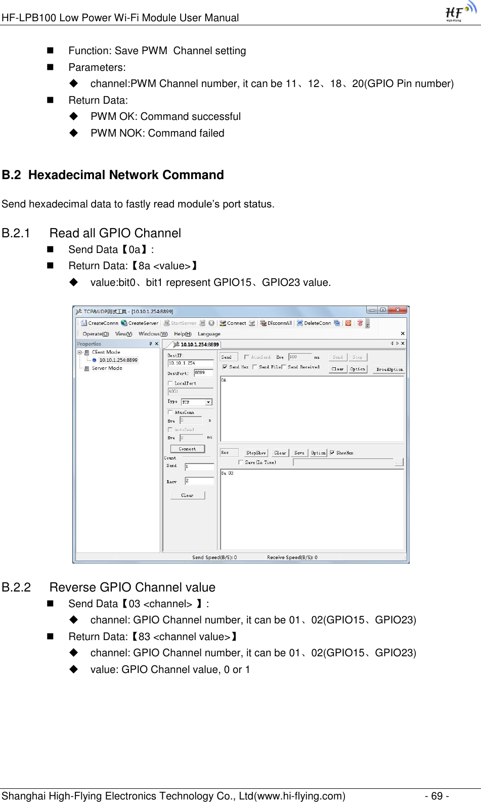 HF-LPB100 Low Power Wi-Fi Module User Manual Shanghai High-Flying Electronics Technology Co., Ltd(www.hi-flying.com)  - 69 -  Function: Save PWM  Channel setting  Parameters:  channel:PWM Channel number, it can be 11、12、18、20(GPIO Pin number)  Return Data:  PWM OK: Command successful  PWM NOK: Command failed B.2  Hexadecimal Network Command Send hexadecimal data to fastly read module‟s port status. B.2.1  Read all GPIO Channel  Send Data【0a】:  Return Data:【8a &lt;value&gt;】  value:bit0、bit1 represent GPIO15、GPIO23 value.  B.2.2  Reverse GPIO Channel value  Send Data【03 &lt;channel&gt; 】:  channel: GPIO Channel number, it can be 01、02(GPIO15、GPIO23)  Return Data:【83 &lt;channel value&gt;】  channel: GPIO Channel number, it can be 01、02(GPIO15、GPIO23)  value: GPIO Channel value, 0 or 1  