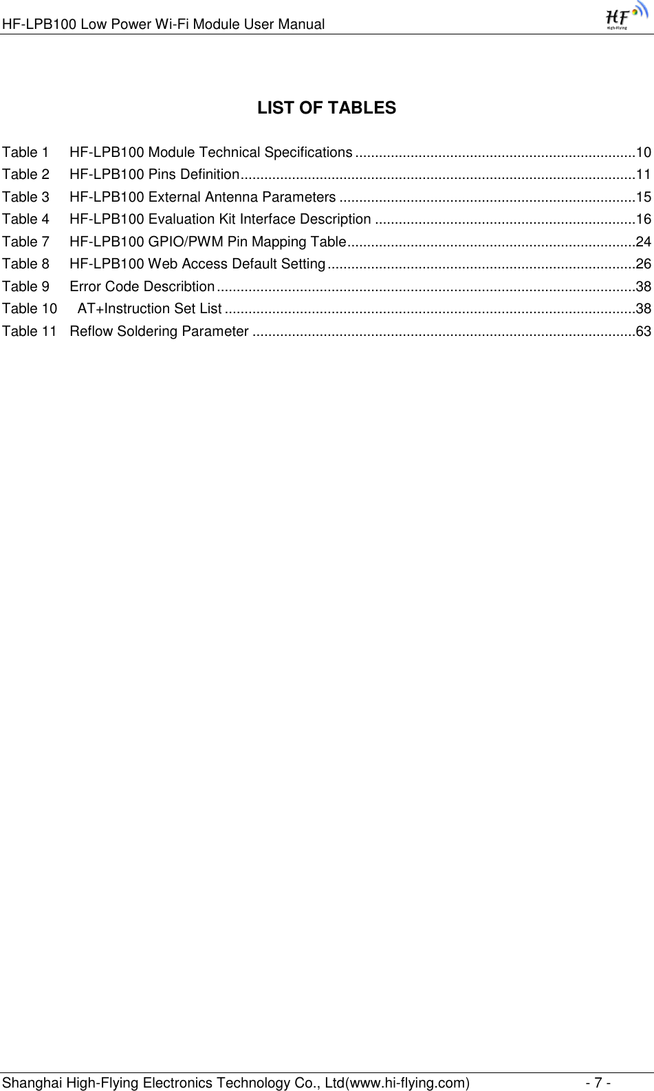 HF-LPB100 Low Power Wi-Fi Module User Manual Shanghai High-Flying Electronics Technology Co., Ltd(www.hi-flying.com)  - 7 - LIST OF TABLES  Table 1     HF-LPB100 Module Technical Specifications .......................................................................10 Table 2     HF-LPB100 Pins Definition ....................................................................................................11 Table 3     HF-LPB100 External Antenna Parameters ...........................................................................15 Table 4     HF-LPB100 Evaluation Kit Interface Description ..................................................................16 Table 7     HF-LPB100 GPIO/PWM Pin Mapping Table .........................................................................24 Table 8     HF-LPB100 Web Access Default Setting ..............................................................................26 Table 9     Error Code Describtion ..........................................................................................................38 Table 10     AT+Instruction Set List ........................................................................................................38 Table 11   Reflow Soldering Parameter .................................................................................................63 