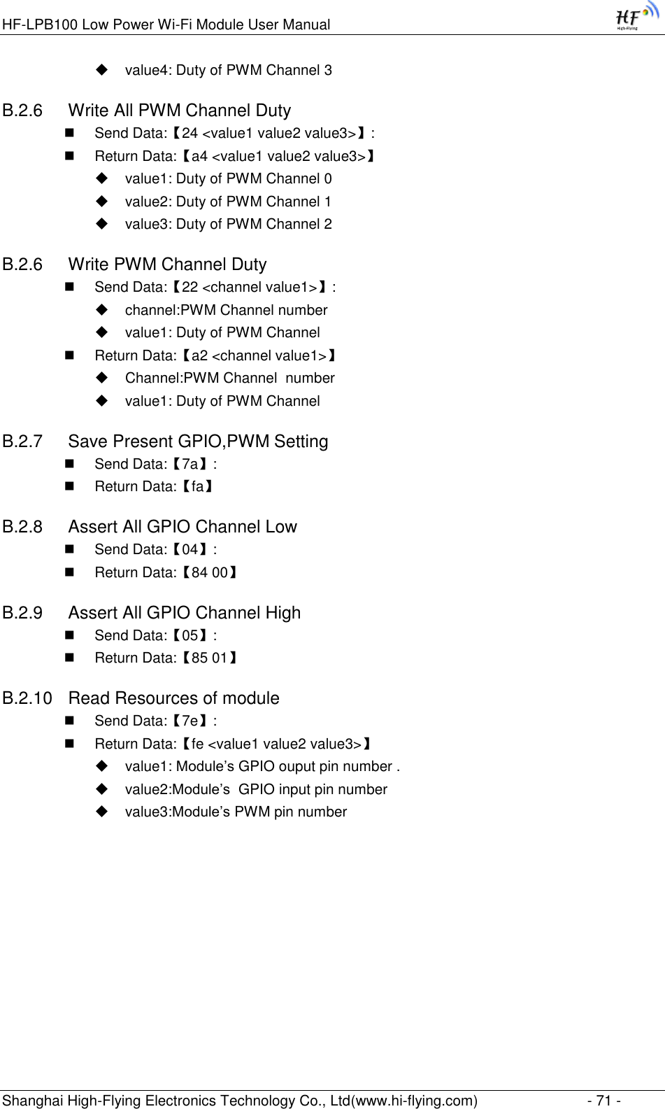 HF-LPB100 Low Power Wi-Fi Module User Manual Shanghai High-Flying Electronics Technology Co., Ltd(www.hi-flying.com)  - 71 -  value4: Duty of PWM Channel 3 B.2.6  Write All PWM Channel Duty  Send Data:【24 &lt;value1 value2 value3&gt;】:  Return Data:【a4 &lt;value1 value2 value3&gt;】  value1: Duty of PWM Channel 0  value2: Duty of PWM Channel 1  value3: Duty of PWM Channel 2 B.2.6  Write PWM Channel Duty  Send Data:【22 &lt;channel value1&gt;】:  channel:PWM Channel number  value1: Duty of PWM Channel  Return Data:【a2 &lt;channel value1&gt;】  Channel:PWM Channel  number  value1: Duty of PWM Channel B.2.7  Save Present GPIO,PWM Setting   Send Data:【7a】:  Return Data:【fa】 B.2.8  Assert All GPIO Channel Low  Send Data:【04】:  Return Data:【84 00】 B.2.9  Assert All GPIO Channel High  Send Data:【05】:  Return Data:【85 01】 B.2.10  Read Resources of module  Send Data:【7e】:  Return Data:【fe &lt;value1 value2 value3&gt;】  value1: Module‟s GPIO ouput pin number .  value2:Module‟s  GPIO input pin number  value3:Module‟s PWM pin number 