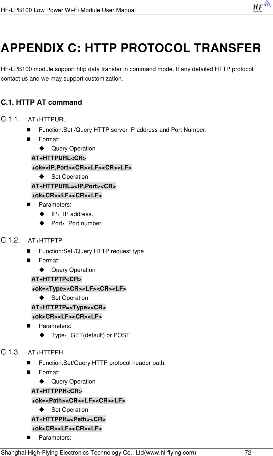 HF-LPB100 Low Power Wi-Fi Module User Manual Shanghai High-Flying Electronics Technology Co., Ltd(www.hi-flying.com)  - 72 - APPENDIX C: HTTP PROTOCOL TRANSFER HF-LPB100 module support http data transfer in command mode. If any detailed HTTP protocol, contact us and we may support customization. C.1. HTTP AT command C.1.1. AT+HTTPURL  Function:Set /Query HTTP server IP address and Port Number.  Format:  Query Operation AT+HTTPURL&lt;CR&gt; +ok=&lt;IP,Port&gt;&lt;CR&gt;&lt;LF&gt;&lt;CR&gt;&lt;LF&gt;  Set Operation AT+HTTPURL=&lt;IP,Port&gt;&lt;CR&gt; +ok&lt;CR&gt;&lt;LF&gt;&lt;CR&gt;&lt;LF&gt;  Parameters:  IP：IP address.  Port：Port number. C.1.2. AT+HTTPTP  Function:Set /Query HTTP request type  Format:  Query Operation AT+HTTPTP&lt;CR&gt; +ok=&lt;Type&gt;&lt;CR&gt;&lt;LF&gt;&lt;CR&gt;&lt;LF&gt;  Set Operation AT+HTTPTP=&lt;Type&gt;&lt;CR&gt; +ok&lt;CR&gt;&lt;LF&gt;&lt;CR&gt;&lt;LF&gt;  Parameters:  Type：GET(default) or POST。 C.1.3. AT+HTTPPH  Function:Set/Query HTTP protocol header path.  Format:  Query Operation AT+HTTPPH&lt;CR&gt; +ok=&lt;Path&gt;&lt;CR&gt;&lt;LF&gt;&lt;CR&gt;&lt;LF&gt;  Set Operation AT+HTTPPH=&lt;Path&gt;&lt;CR&gt; +ok&lt;CR&gt;&lt;LF&gt;&lt;CR&gt;&lt;LF&gt;  Parameters: 