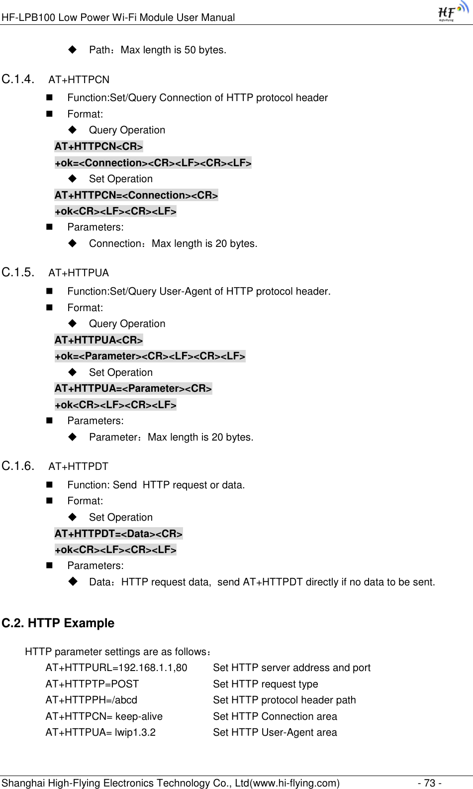 HF-LPB100 Low Power Wi-Fi Module User Manual Shanghai High-Flying Electronics Technology Co., Ltd(www.hi-flying.com)  - 73 -  Path：Max length is 50 bytes. C.1.4. AT+HTTPCN  Function:Set/Query Connection of HTTP protocol header  Format:  Query Operation AT+HTTPCN&lt;CR&gt; +ok=&lt;Connection&gt;&lt;CR&gt;&lt;LF&gt;&lt;CR&gt;&lt;LF&gt;  Set Operation AT+HTTPCN=&lt;Connection&gt;&lt;CR&gt; +ok&lt;CR&gt;&lt;LF&gt;&lt;CR&gt;&lt;LF&gt;  Parameters:  Connection：Max length is 20 bytes. C.1.5. AT+HTTPUA  Function:Set/Query User-Agent of HTTP protocol header.  Format:  Query Operation AT+HTTPUA&lt;CR&gt; +ok=&lt;Parameter&gt;&lt;CR&gt;&lt;LF&gt;&lt;CR&gt;&lt;LF&gt;  Set Operation AT+HTTPUA=&lt;Parameter&gt;&lt;CR&gt; +ok&lt;CR&gt;&lt;LF&gt;&lt;CR&gt;&lt;LF&gt;  Parameters:  Parameter：Max length is 20 bytes. C.1.6. AT+HTTPDT  Function: Send  HTTP request or data.  Format:  Set Operation AT+HTTPDT=&lt;Data&gt;&lt;CR&gt; +ok&lt;CR&gt;&lt;LF&gt;&lt;CR&gt;&lt;LF&gt;  Parameters:  Data：HTTP request data,  send AT+HTTPDT directly if no data to be sent. C.2. HTTP Example   HTTP parameter settings are as follows： AT+HTTPURL=192.168.1.1,80   Set HTTP server address and port AT+HTTPTP=POST       Set HTTP request type AT+HTTPPH=/abcd        Set HTTP protocol header path AT+HTTPCN= keep-alive     Set HTTP Connection area AT+HTTPUA= lwip1.3.2      Set HTTP User-Agent area 