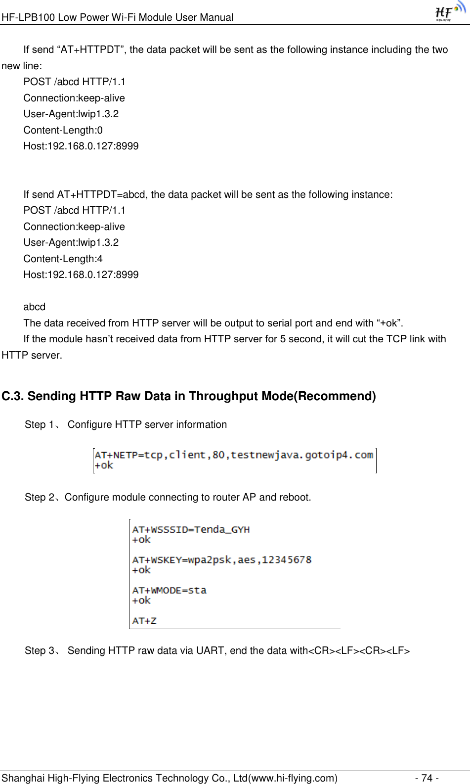 HF-LPB100 Low Power Wi-Fi Module User Manual Shanghai High-Flying Electronics Technology Co., Ltd(www.hi-flying.com)  - 74 - If send “AT+HTTPDT”, the data packet will be sent as the following instance including the two new line: POST /abcd HTTP/1.1 Connection:keep-alive User-Agent:lwip1.3.2 Content-Length:0 Host:192.168.0.127:8999   If send AT+HTTPDT=abcd, the data packet will be sent as the following instance: POST /abcd HTTP/1.1 Connection:keep-alive User-Agent:lwip1.3.2 Content-Length:4 Host:192.168.0.127:8999  abcd The data received from HTTP server will be output to serial port and end with “+ok”. If the module hasn‟t received data from HTTP server for 5 second, it will cut the TCP link with HTTP server. C.3. Sending HTTP Raw Data in Throughput Mode(Recommend)   Step 1、 Configure HTTP server information    Step 2、Configure module connecting to router AP and reboot.    Step 3、 Sending HTTP raw data via UART, end the data with&lt;CR&gt;&lt;LF&gt;&lt;CR&gt;&lt;LF&gt; 