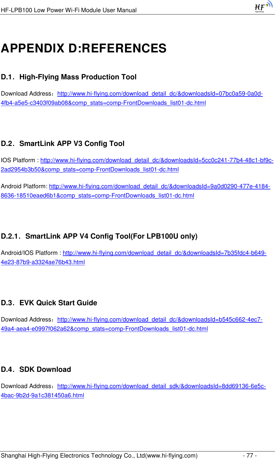 HF-LPB100 Low Power Wi-Fi Module User Manual Shanghai High-Flying Electronics Technology Co., Ltd(www.hi-flying.com)  - 77 - APPENDIX D:REFERENCES D.1．High-Flying Mass Production Tool Download Address：http://www.hi-flying.com/download_detail_dc/&amp;downloadsId=07bc0a59-0a0d-4fb4-a5e5-c3403f09ab08&amp;comp_stats=comp-FrontDownloads_list01-dc.html  D.2．SmartLink APP V3 Config Tool IOS Platform : http://www.hi-flying.com/download_detail_dc/&amp;downloadsId=5cc0c241-77b4-48c1-bf9c-2ad2954b3b50&amp;comp_stats=comp-FrontDownloads_list01-dc.html Android Platform: http://www.hi-flying.com/download_detail_dc/&amp;downloadsId=9a0d0290-477e-4184-8636-18510eaed6b1&amp;comp_stats=comp-FrontDownloads_list01-dc.html  D.2.1．SmartLink APP V4 Config Tool(For LPB100U only) Android/IOS Platform : http://www.hi-flying.com/download_detail_dc/&amp;downloadsId=7b35fdc4-b649-4e23-87b9-a3324ae76b43.html  D.3．EVK Quick Start Guide Download Address：http://www.hi-flying.com/download_detail_dc/&amp;downloadsId=b545c662-4ec7-49a4-aea4-e0997f062a62&amp;comp_stats=comp-FrontDownloads_list01-dc.html  D.4．SDK Download Download Address：http://www.hi-flying.com/download_detail_sdk/&amp;downloadsId=8dd69136-6e5c-4bac-9b2d-9a1c381450a6.html  
