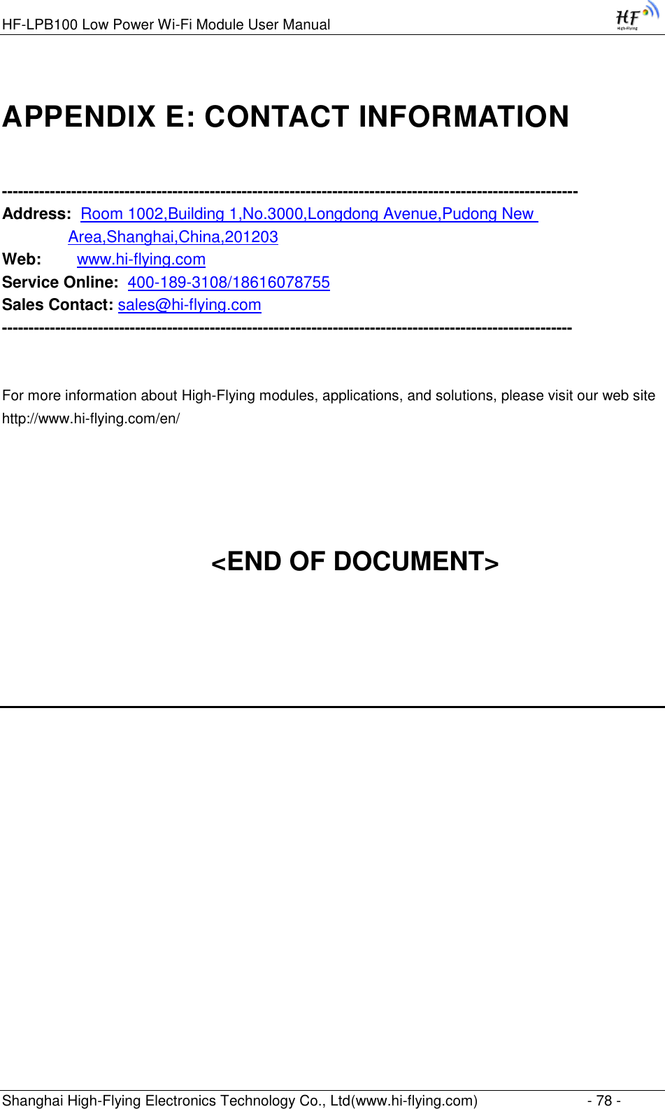 HF-LPB100 Low Power Wi-Fi Module User Manual Shanghai High-Flying Electronics Technology Co., Ltd(www.hi-flying.com)  - 78 - APPENDIX E: CONTACT INFORMATION  ------------------------------------------------------------------------------------------------------------ Address:  Room 1002,Building 1,No.3000,Longdong Avenue,Pudong New          Area,Shanghai,China,201203 Web:        www.hi-flying.com Service Online:  400-189-3108/18616078755 Sales Contact: sales@hi-flying.com -----------------------------------------------------------------------------------------------------------   For more information about High-Flying modules, applications, and solutions, please visit our web site http://www.hi-flying.com/en/     &lt;END OF DOCUMENT&gt;    