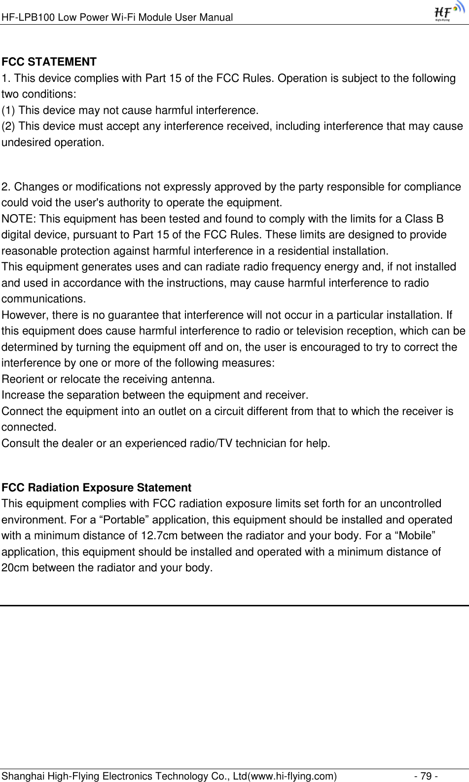 HF-LPB100 Low Power Wi-Fi Module User Manual Shanghai High-Flying Electronics Technology Co., Ltd(www.hi-flying.com)  - 79 - FCC STATEMENT 1. This device complies with Part 15 of the FCC Rules. Operation is subject to the following two conditions: (1) This device may not cause harmful interference. (2) This device must accept any interference received, including interference that may cause undesired operation.  2. Changes or modifications not expressly approved by the party responsible for compliance could void the user&apos;s authority to operate the equipment. NOTE: This equipment has been tested and found to comply with the limits for a Class B digital device, pursuant to Part 15 of the FCC Rules. These limits are designed to provide reasonable protection against harmful interference in a residential installation. This equipment generates uses and can radiate radio frequency energy and, if not installed and used in accordance with the instructions, may cause harmful interference to radio communications. However, there is no guarantee that interference will not occur in a particular installation. If this equipment does cause harmful interference to radio or television reception, which can be determined by turning the equipment off and on, the user is encouraged to try to correct the interference by one or more of the following measures: Reorient or relocate the receiving antenna. Increase the separation between the equipment and receiver. Connect the equipment into an outlet on a circuit different from that to which the receiver is connected. Consult the dealer or an experienced radio/TV technician for help.  FCC Radiation Exposure Statement This equipment complies with FCC radiation exposure limits set forth for an uncontrolled environment. For a “Portable” application, this equipment should be installed and operated with a minimum distance of 12.7cm between the radiator and your body. For a “Mobile” application, this equipment should be installed and operated with a minimum distance of 20cm between the radiator and your body.  