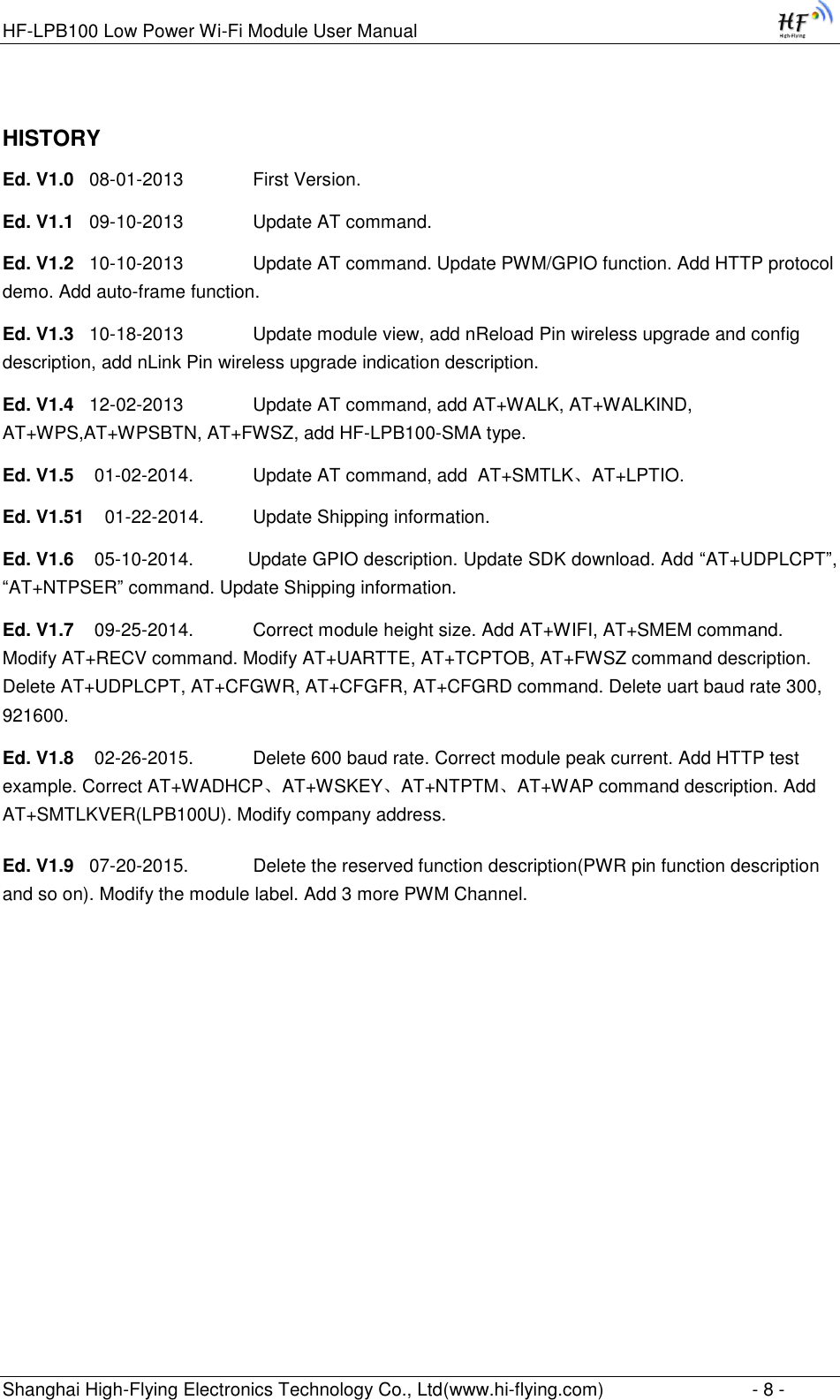 HF-LPB100 Low Power Wi-Fi Module User Manual Shanghai High-Flying Electronics Technology Co., Ltd(www.hi-flying.com)  - 8 - HISTORY Ed. V1.0   08-01-2013      First Version. Ed. V1.1   09-10-2013      Update AT command. Ed. V1.2   10-10-2013      Update AT command. Update PWM/GPIO function. Add HTTP protocol demo. Add auto-frame function. Ed. V1.3   10-18-2013      Update module view, add nReload Pin wireless upgrade and config description, add nLink Pin wireless upgrade indication description. Ed. V1.4   12-02-2013      Update AT command, add AT+WALK, AT+WALKIND, AT+WPS,AT+WPSBTN, AT+FWSZ, add HF-LPB100-SMA type. Ed. V1.5    01-02-2014.    Update AT command, add  AT+SMTLK、AT+LPTIO. Ed. V1.51    01-22-2014.   Update Shipping information. Ed. V1.6    05-10-2014.    Update GPIO description. Update SDK download. Add “AT+UDPLCPT”, “AT+NTPSER” command. Update Shipping information. Ed. V1.7    09-25-2014.    Correct module height size. Add AT+WIFI, AT+SMEM command. Modify AT+RECV command. Modify AT+UARTTE, AT+TCPTOB, AT+FWSZ command description. Delete AT+UDPLCPT, AT+CFGWR, AT+CFGFR, AT+CFGRD command. Delete uart baud rate 300, 921600. Ed. V1.8    02-26-2015.    Delete 600 baud rate. Correct module peak current. Add HTTP test example. Correct AT+WADHCP、AT+WSKEY、AT+NTPTM、AT+WAP command description. Add AT+SMTLKVER(LPB100U). Modify company address. Ed. V1.9   07-20-2015.    Delete the reserved function description(PWR pin function description and so on). Modify the module label. Add 3 more PWM Channel.  