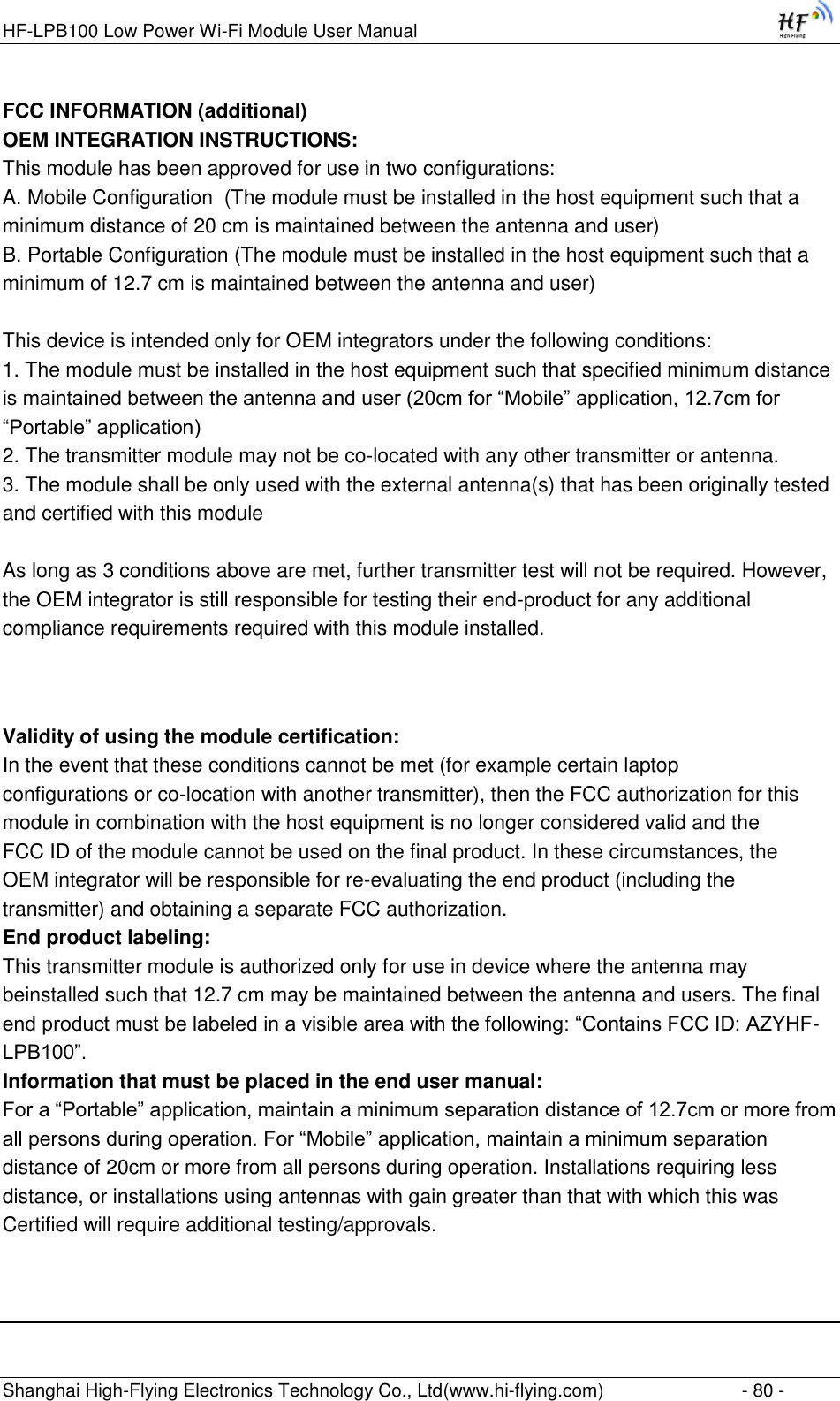 HF-LPB100 Low Power Wi-Fi Module User Manual Shanghai High-Flying Electronics Technology Co., Ltd(www.hi-flying.com)  - 80 - FCC INFORMATION (additional) OEM INTEGRATION INSTRUCTIONS: This module has been approved for use in two configurations: A. Mobile Configuration  (The module must be installed in the host equipment such that a minimum distance of 20 cm is maintained between the antenna and user) B. Portable Configuration (The module must be installed in the host equipment such that a minimum of 12.7 cm is maintained between the antenna and user)   This device is intended only for OEM integrators under the following conditions: 1. The module must be installed in the host equipment such that specified minimum distance is maintained between the antenna and user (20cm for “Mobile” application, 12.7cm for “Portable” application) 2. The transmitter module may not be co-located with any other transmitter or antenna. 3. The module shall be only used with the external antenna(s) that has been originally tested and certified with this module   As long as 3 conditions above are met, further transmitter test will not be required. However, the OEM integrator is still responsible for testing their end-product for any additional compliance requirements required with this module installed.   Validity of using the module certification: In the event that these conditions cannot be met (for example certain laptop configurations or co-location with another transmitter), then the FCC authorization for this module in combination with the host equipment is no longer considered valid and the FCC ID of the module cannot be used on the final product. In these circumstances, the OEM integrator will be responsible for re-evaluating the end product (including the transmitter) and obtaining a separate FCC authorization. End product labeling: This transmitter module is authorized only for use in device where the antenna may beinstalled such that 12.7 cm may be maintained between the antenna and users. The final end product must be labeled in a visible area with the following: “Contains FCC ID: AZYHF-LPB100”. Information that must be placed in the end user manual: For a “Portable” application, maintain a minimum separation distance of 12.7cm or more from all persons during operation. For “Mobile” application, maintain a minimum separation distance of 20cm or more from all persons during operation. Installations requiring less distance, or installations using antennas with gain greater than that with which this was Certified will require additional testing/approvals.   