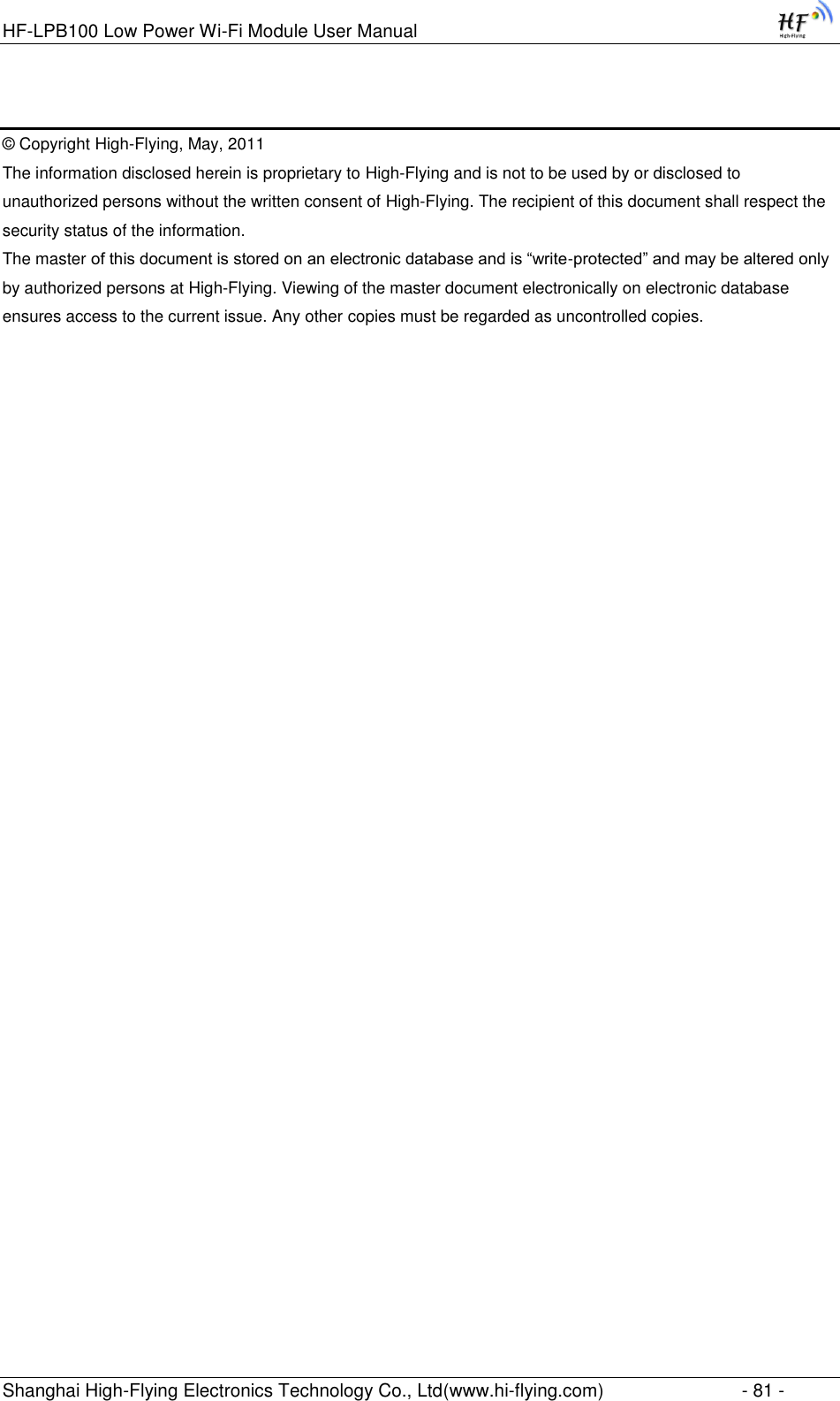 HF-LPB100 Low Power Wi-Fi Module User Manual Shanghai High-Flying Electronics Technology Co., Ltd(www.hi-flying.com)  - 81 -  © Copyright High-Flying, May, 2011 The information disclosed herein is proprietary to High-Flying and is not to be used by or disclosed to unauthorized persons without the written consent of High-Flying. The recipient of this document shall respect the security status of the information. The master of this document is stored on an electronic database and is “write-protected” and may be altered only by authorized persons at High-Flying. Viewing of the master document electronically on electronic database ensures access to the current issue. Any other copies must be regarded as uncontrolled copies. 