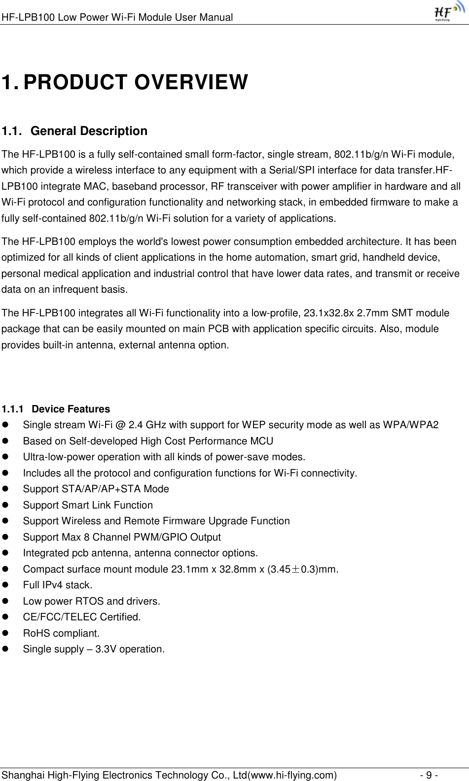 HF-LPB100 Low Power Wi-Fi Module User Manual Shanghai High-Flying Electronics Technology Co., Ltd(www.hi-flying.com)  - 9 - 1. PRODUCT OVERVIEW 1.1. General Description The HF-LPB100 is a fully self-contained small form-factor, single stream, 802.11b/g/n Wi-Fi module, which provide a wireless interface to any equipment with a Serial/SPI interface for data transfer.HF-LPB100 integrate MAC, baseband processor, RF transceiver with power amplifier in hardware and all Wi-Fi protocol and configuration functionality and networking stack, in embedded firmware to make a fully self-contained 802.11b/g/n Wi-Fi solution for a variety of applications.  The HF-LPB100 employs the world&apos;s lowest power consumption embedded architecture. It has been optimized for all kinds of client applications in the home automation, smart grid, handheld device, personal medical application and industrial control that have lower data rates, and transmit or receive data on an infrequent basis.  The HF-LPB100 integrates all Wi-Fi functionality into a low-profile, 23.1x32.8x 2.7mm SMT module package that can be easily mounted on main PCB with application specific circuits. Also, module provides built-in antenna, external antenna option.    1.1.1 Device Features  Single stream Wi-Fi @ 2.4 GHz with support for WEP security mode as well as WPA/WPA2   Based on Self-developed High Cost Performance MCU  Ultra-low-power operation with all kinds of power-save modes.   Includes all the protocol and configuration functions for Wi-Fi connectivity.   Support STA/AP/AP+STA Mode  Support Smart Link Function  Support Wireless and Remote Firmware Upgrade Function  Support Max 8 Channel PWM/GPIO Output  Integrated pcb antenna, antenna connector options.   Compact surface mount module 23.1mm x 32.8mm x (3.45±0.3)mm.   Full IPv4 stack.   Low power RTOS and drivers.  CE/FCC/TELEC Certified.   RoHS compliant.   Single supply – 3.3V operation.    