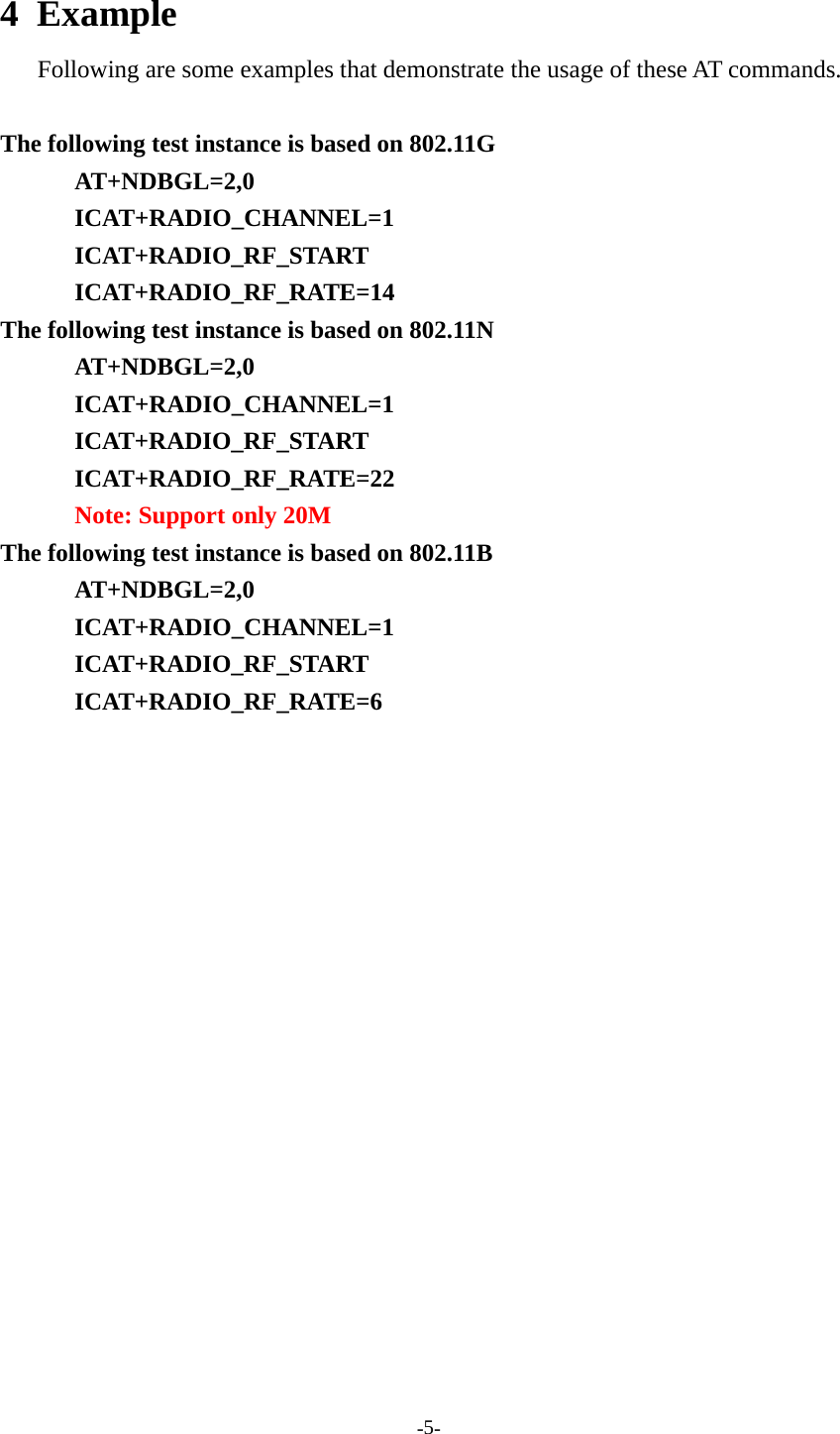 -5-4 ExampleFollowing are some examples that demonstrate the usage of these AT commands.The following test instance is based on 802.11GAT+NDBGL=2,0ICAT+RADIO_CHANNEL=1ICAT+RADIO_RF_STARTICAT+RADIO_RF_RATE=14The following test instance is based on 802.11NAT+NDBGL=2,0ICAT+RADIO_CHANNEL=1ICAT+RADIO_RF_STARTICAT+RADIO_RF_RATE=22Note: Support only 20MThe following test instance is based on 802.11BAT+NDBGL=2,0ICAT+RADIO_CHANNEL=1ICAT+RADIO_RF_STARTICAT+RADIO_RF_RATE=6