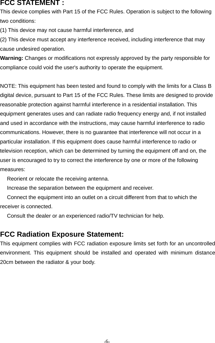 -6-FCC STATEMENT :This device complies with Part 15 of the FCC Rules. Operation is subject to the followingtwo conditions:(1) This device may not cause harmful interference, and(2) This device must accept any interference received, including interference that maycause undesired operation.Warning: Changes or modifications not expressly approved by the party responsible forcompliance could void the user&apos;s authority to operate the equipment.NOTE: This equipment has been tested and found to comply with the limits for a Class Bdigital device, pursuant to Part 15 of the FCC Rules. These limits are designed to providereasonable protection against harmful interference in a residential installation. Thisequipment generates uses and can radiate radio frequency energy and, if not installedand used in accordance with the instructions, may cause harmful interference to radiocommunications. However, there is no guarantee that interference will not occur in aparticular installation. If this equipment does cause harmful interference to radio ortelevision reception, which can be determined by turning the equipment off and on, theuser is encouraged to try to correct the interference by one or more of the followingmeasures:　Reorient or relocate the receiving antenna.　Increase the separation between the equipment and receiver.　Connect the equipment into an outlet on a circuit different from that to which thereceiver is connected.　Consult the dealer or an experienced radio/TV technician for help.FCC Radiation Exposure Statement:This equipment complies with FCC radiation exposure limits set forth for an uncontrolledenvironment. This equipment should be installed and operated with minimum distance20cm between the radiator &amp; your body.