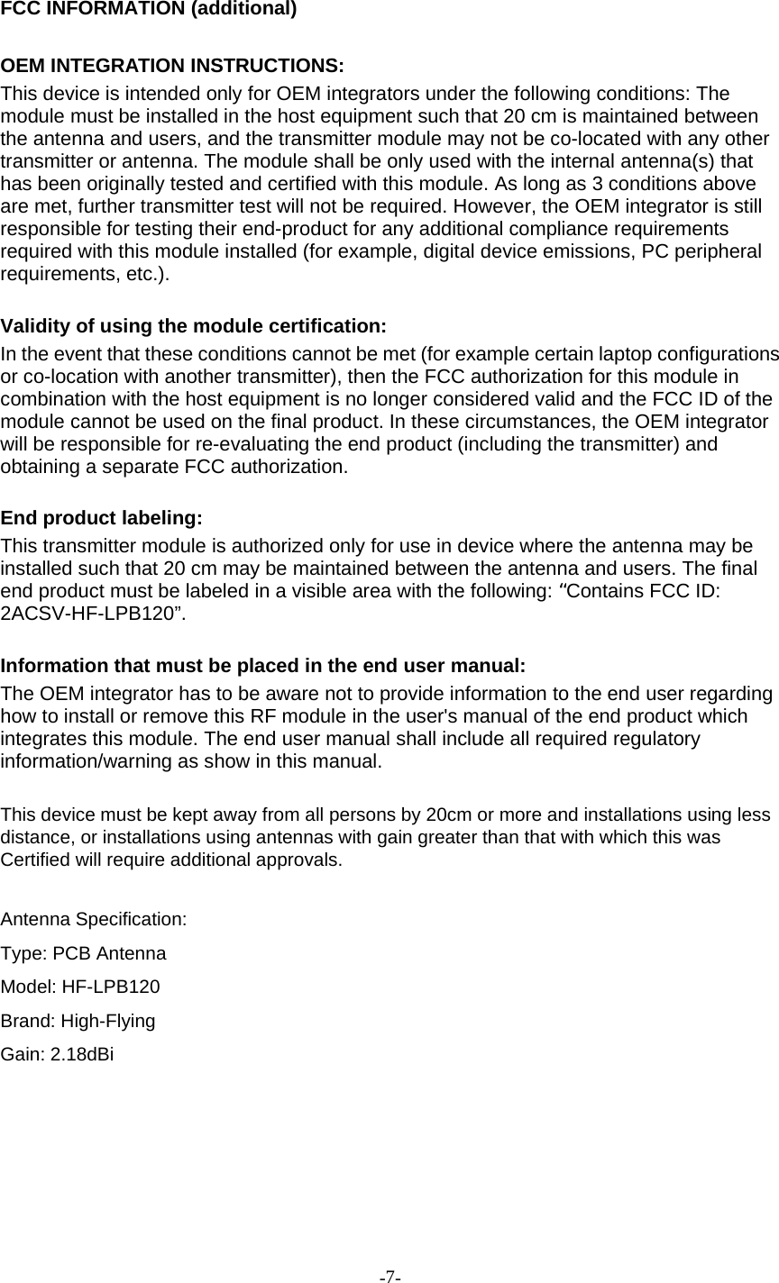 -7-FCC INFORMATION (additional)OEM INTEGRATION INSTRUCTIONS:This device is intended only for OEM integrators under the following conditions: Themodule must be installed in the host equipment such that 20 cm is maintained betweenthe antenna and users, and the transmitter module may not be co-located with any othertransmitter or antenna. The module shall be only used with the internal antenna(s) thathas been originally tested and certified with this module. As long as 3 conditions aboveare met, further transmitter test will not be required. However, the OEM integrator is stillresponsible for testing their end-product for any additional compliance requirementsrequired with this module installed (for example, digital device emissions, PC peripheralrequirements, etc.).Validity of using the module certification:In the event that these conditions cannot be met (for example certain laptop configurationsor co-location with another transmitter), then the FCC authorization for this module incombination with the host equipment is no longer considered valid and the FCC ID of themodule cannot be used on the final product. In these circumstances, the OEM integratorwill be responsible for re-evaluating the end product (including the transmitter) andobtaining a separate FCC authorization.End product labeling:This transmitter module is authorized only for use in device where the antenna may beinstalled such that 20 cm may be maintained between the antenna and users. The finalend product must be labeled in a visible area with the following:“Contains FCC ID:2ACSV-HF-LPB120”.Information that must be placed in the end user manual:The OEM integrator has to be aware not to provide information to the end user regardinghow to install or remove this RF module in the user&apos;s manual of the end product whichintegrates this module. The end user manual shall include all required regulatoryinformation/warning as show in this manual.This device must be kept away from all persons by 20cm or more and installations using lessdistance, or installations using antennas with gain greater than that with which this wasCertified will require additional approvals.Antenna Specification:Type: PCB AntennaModel: HF-LPB120Brand: High-FlyingGain: 2.18dBi