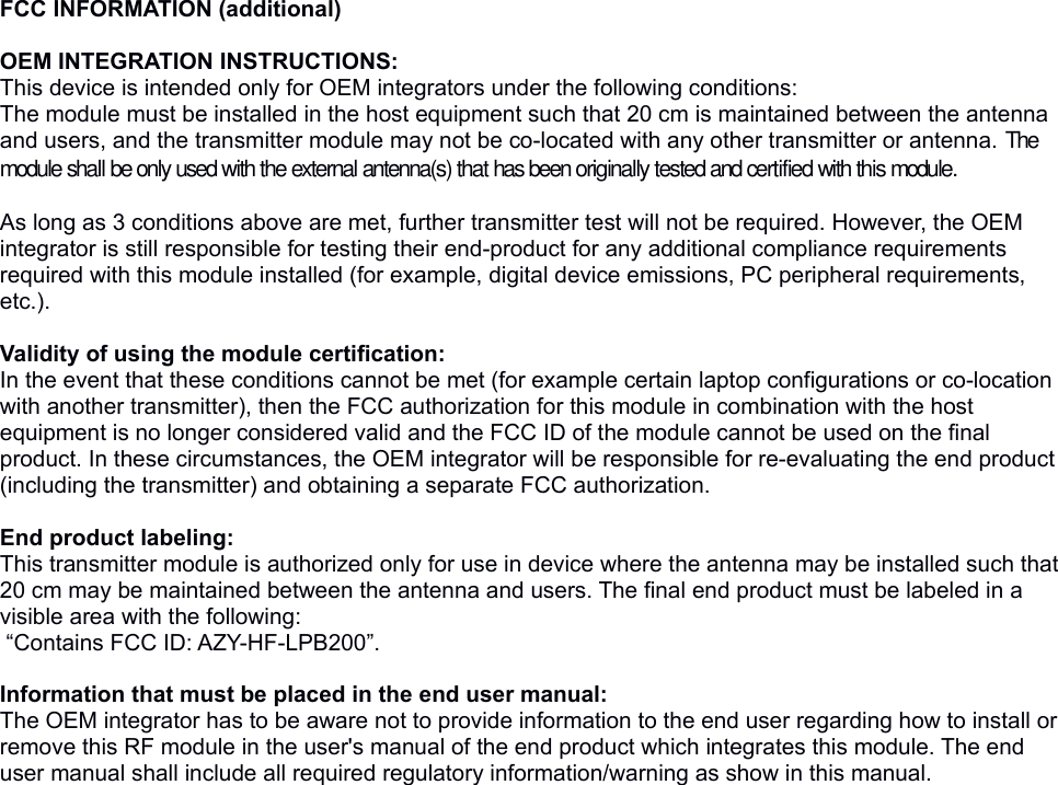 FCC INFORMATION (additional) OEM INTEGRATION INSTRUCTIONS:This device is intended only for OEM integrators under the following conditions:The module must be installed in the host equipment such that 20 cm is maintained between the antenna and users, and the transmitter module may not be co-located with any other transmitter or antenna. The module shall be only used with the external antenna(s) that has been originally tested and certified with this module. As long as 3 conditions above are met, further transmitter test will not be required. However, the OEM integrator is still responsible for testing their end-product for any additional compliance requirements required with this module installed (for example, digital device emissions, PC peripheral requirements, etc.).  Validity of using the module certification: In the event that these conditions cannot be met (for example certain laptop configurations or co-location with another transmitter), then the FCC authorization for this module in combination with the host equipment is no longer considered valid and the FCC ID of the module cannot be used on the final product. In these circumstances, the OEM integrator will be responsible for re-evaluating the end product (including the transmitter) and obtaining a separate FCC authorization.  End product labeling:This transmitter module is authorized only for use in device where the antenna may be installed such that 20 cm may be maintained between the antenna and users. The final end product must be labeled in a visible area with the following: “Contains FCC ID: AZY-HF-LPB200”. Information that must be placed in the end user manual:The OEM integrator has to be aware not to provide information to the end user regarding how to install or remove this RF module in the user&apos;s manual of the end product which integrates this module. The end user manual shall include all required regulatory information/warning as show in this manual. 