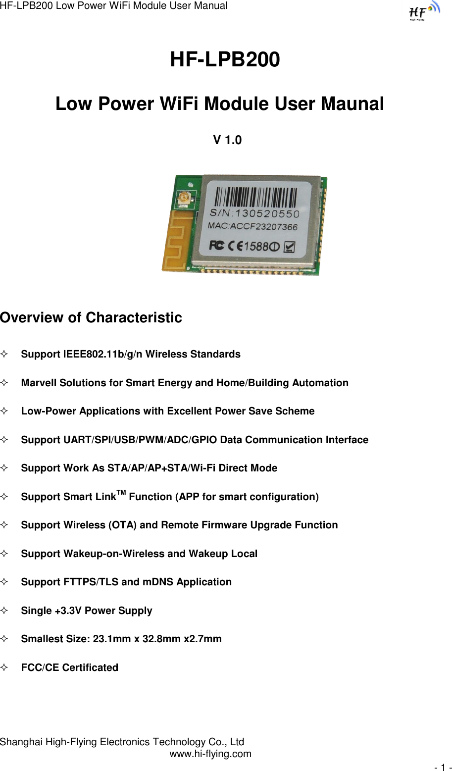 HF-LPB200 Low Power WiFi Module User Manual Shanghai High-Flying Electronics Technology Co., Ltd www.hi-flying.com   - 1 -                               HF-LPB200  Low Power WiFi Module User Maunal    V 1.0                                                            Overview of Characteristic  Support IEEE802.11b/g/n Wireless Standards  Marvell Solutions for Smart Energy and Home/Building Automation  Low-Power Applications with Excellent Power Save Scheme  Support UART/SPI/USB/PWM/ADC/GPIO Data Communication Interface  Support Work As STA/AP/AP+STA/Wi-Fi Direct Mode  Support Smart LinkTM Function (APP for smart configuration)  Support Wireless (OTA) and Remote Firmware Upgrade Function  Support Wakeup-on-Wireless and Wakeup Local   Support FTTPS/TLS and mDNS Application  Single +3.3V Power Supply  Smallest Size: 23.1mm x 32.8mm x2.7mm   FCC/CE Certificated  