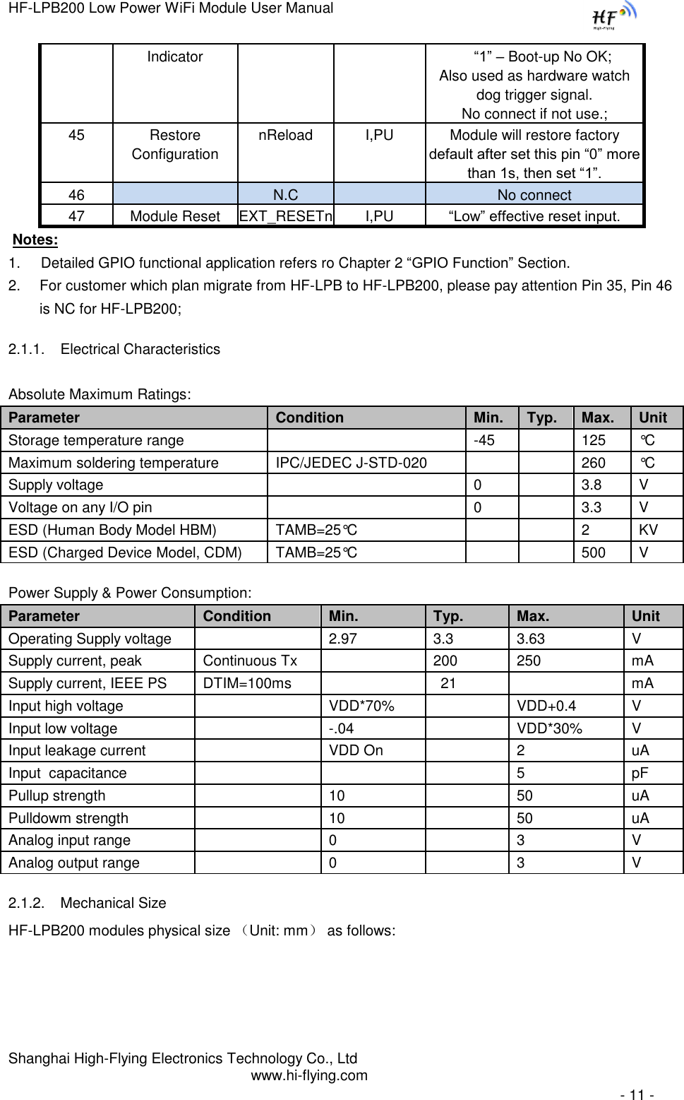 HF-LPB200 Low Power WiFi Module User Manual Shanghai High-Flying Electronics Technology Co., Ltd www.hi-flying.com   - 11 - Indicator     “1” – Boot-up No OK;  Also used as hardware watch dog trigger signal. No connect if not use.; 45  Restore Configuration nReload I,PU Module will restore factory default after set this pin “0” more than 1s, then set “1”.  46   N.C  No connect 47 Module Reset EXT_RESETn I,PU “Low” effective reset input.  Notes:  1.     Detailed GPIO functional application refers ro Chapter 2 “GPIO Function” Section. 2. For customer which plan migrate from HF-LPB to HF-LPB200, please pay attention Pin 35, Pin 46 is NC for HF-LPB200; 2.1.1. Electrical Characteristics Absolute Maximum Ratings: Parameter Condition Min.  Typ.  Max.  Unit  Storage temperature range   -45  125  °C  Maximum soldering temperature  IPC/JEDEC J-STD-020   260 °C  Supply voltage   0   3.8 V  Voltage on any I/O pin   0  3.3  V  ESD (Human Body Model HBM) TAMB=25°C   2 KV ESD (Charged Device Model, CDM) TAMB=25°C   500 V  Power Supply &amp; Power Consumption: Parameter Condition Min.  Typ.  Max.  Unit  Operating Supply voltage   2.97 3.3 3.63  V  Supply current, peak  Continuous Tx  200 250 mA Supply current, IEEE PS  DTIM=100ms  21  mA Input high voltage   VDD*70%  VDD+0.4 V Input low voltage   -.04  VDD*30% V Input leakage current   VDD On  2 uA Input  capacitance    5 pF Pullup strength  10  50 uA Pulldowm strength  10  50 uA Analog input range   0  3 V Analog output range   0  3 V 2.1.2. Mechanical Size HF-LPB200 modules physical size （Unit: mm） as follows:  