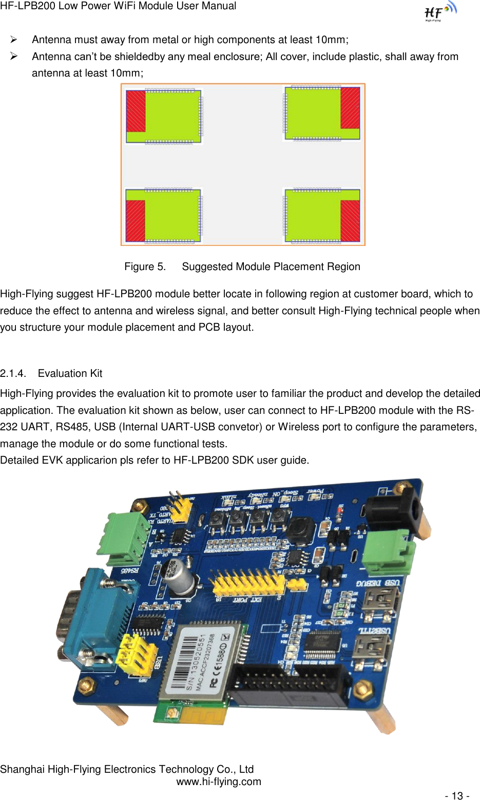 HF-LPB200 Low Power WiFi Module User Manual Shanghai High-Flying Electronics Technology Co., Ltd www.hi-flying.com   - 13 -  Antenna must away from metal or high components at least 10mm;  Antenna can‟t be shieldedby any meal enclosure; All cover, include plastic, shall away from antenna at least 10mm;                                Figure 5. Suggested Module Placement Region High-Flying suggest HF-LPB200 module better locate in following region at customer board, which to reduce the effect to antenna and wireless signal, and better consult High-Flying technical people when you structure your module placement and PCB layout.   2.1.4. Evaluation Kit High-Flying provides the evaluation kit to promote user to familiar the product and develop the detailed application. The evaluation kit shown as below, user can connect to HF-LPB200 module with the RS-232 UART, RS485, USB (Internal UART-USB convetor) or Wireless port to configure the parameters, manage the module or do some functional tests. Detailed EVK applicarion pls refer to HF-LPB200 SDK user guide.               