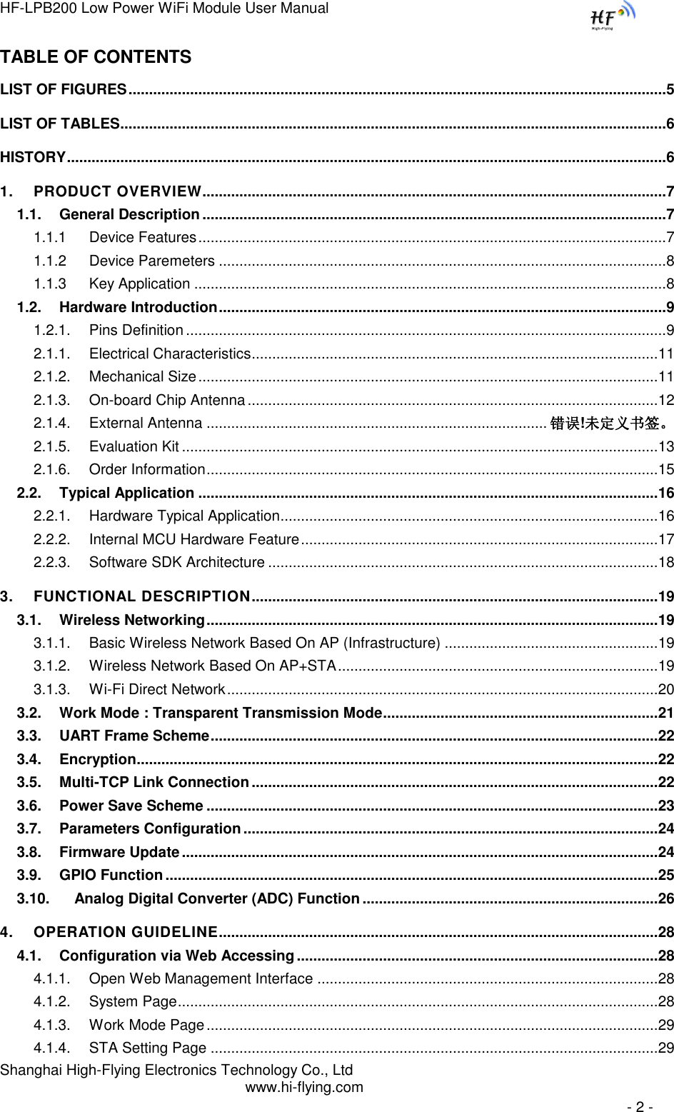 HF-LPB200 Low Power WiFi Module User Manual Shanghai High-Flying Electronics Technology Co., Ltd www.hi-flying.com   - 2 - TABLE OF CONTENTS LIST OF FIGURES ................................................................................................................................... 5 LIST OF TABLES ..................................................................................................................................... 6 HISTORY .................................................................................................................................................. 6 1. PRODUCT OVERVIEW................................................................................................................. 7 1.1. General Description ................................................................................................................. 7 1.1.1 Device Features .................................................................................................................. 7 1.1.2 Device Paremeters ............................................................................................................. 8 1.1.3 Key Application ................................................................................................................... 8 1.2. Hardware Introduction ............................................................................................................. 9 1.2.1. Pins Definition ..................................................................................................................... 9 2.1.1. Electrical Characteristics ................................................................................................... 11 2.1.2. Mechanical Size ................................................................................................................ 11 2.1.3. On-board Chip Antenna .................................................................................................... 12 2.1.4. External Antenna ................................................................................... 错误!未定义书签。 2.1.5. Evaluation Kit .................................................................................................................... 13 2.1.6. Order Information .............................................................................................................. 15 2.2. Typical Application ................................................................................................................ 16 2.2.1. Hardware Typical Application ............................................................................................ 16 2.2.2. Internal MCU Hardware Feature ....................................................................................... 17 2.2.3. Software SDK Architecture ............................................................................................... 18 3. FUNCTIONAL DESCRIPTION ................................................................................................... 19 3.1. Wireless Networking .............................................................................................................. 19 3.1.1. Basic Wireless Network Based On AP (Infrastructure) .................................................... 19 3.1.2. Wireless Network Based On AP+STA .............................................................................. 19 3.1.3. Wi-Fi Direct Network ......................................................................................................... 20 3.2. Work Mode : Transparent Transmission Mode ................................................................... 21 3.3. UART Frame Scheme ............................................................................................................. 22 3.4. Encryption............................................................................................................................... 22 3.5. Multi-TCP Link Connection ................................................................................................... 22 3.6. Power Save Scheme .............................................................................................................. 23 3.7. Parameters Configuration ..................................................................................................... 24 3.8. Firmware Update .................................................................................................................... 24 3.9. GPIO Function ........................................................................................................................ 25 3.10. Analog Digital Converter (ADC) Function ........................................................................ 26 4. OPERATION GUIDELINE........................................................................................................... 28 4.1. Configuration via Web Accessing ........................................................................................ 28 4.1.1. Open Web Management Interface ................................................................................... 28 4.1.2. System Page ..................................................................................................................... 28 4.1.3. Work Mode Page .............................................................................................................. 29 4.1.4. STA Setting Page ............................................................................................................. 29 
