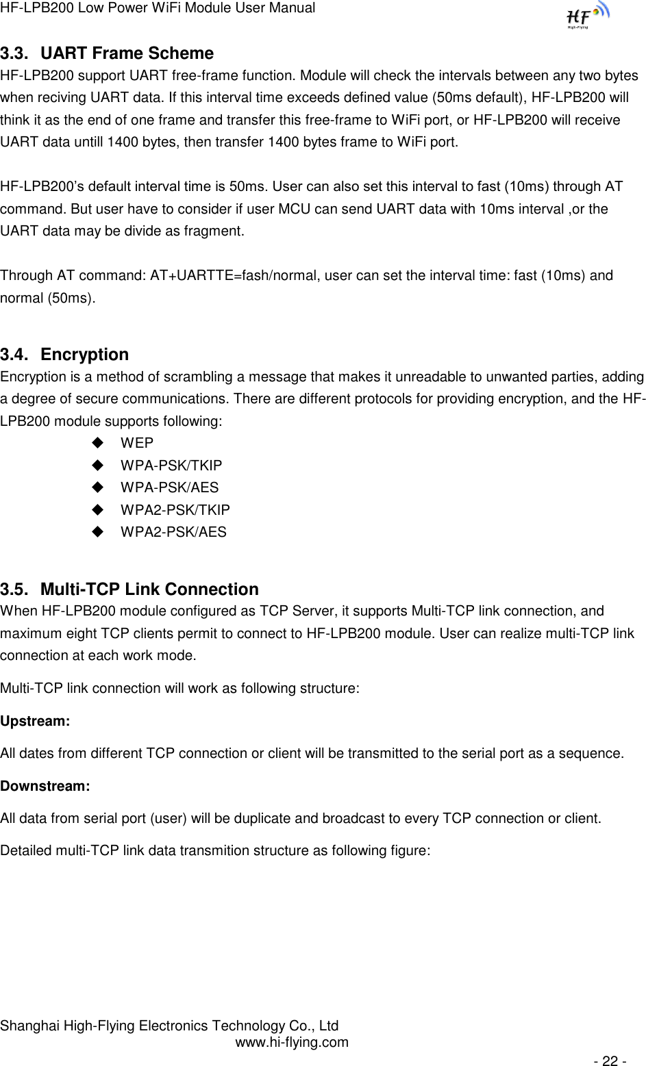 HF-LPB200 Low Power WiFi Module User Manual Shanghai High-Flying Electronics Technology Co., Ltd www.hi-flying.com   - 22 - 3.3. UART Frame Scheme HF-LPB200 support UART free-frame function. Module will check the intervals between any two bytes when reciving UART data. If this interval time exceeds defined value (50ms default), HF-LPB200 will think it as the end of one frame and transfer this free-frame to WiFi port, or HF-LPB200 will receive UART data untill 1400 bytes, then transfer 1400 bytes frame to WiFi port.  HF-LPB200‟s default interval time is 50ms. User can also set this interval to fast (10ms) through AT command. But user have to consider if user MCU can send UART data with 10ms interval ,or the UART data may be divide as fragment.  Through AT command: AT+UARTTE=fash/normal, user can set the interval time: fast (10ms) and normal (50ms).  3.4. Encryption Encryption is a method of scrambling a message that makes it unreadable to unwanted parties, adding a degree of secure communications. There are different protocols for providing encryption, and the HF-LPB200 module supports following:  WEP  WPA-PSK/TKIP  WPA-PSK/AES  WPA2-PSK/TKIP  WPA2-PSK/AES 3.5. Multi-TCP Link Connection When HF-LPB200 module configured as TCP Server, it supports Multi-TCP link connection, and maximum eight TCP clients permit to connect to HF-LPB200 module. User can realize multi-TCP link connection at each work mode.  Multi-TCP link connection will work as following structure: Upstream:  All dates from different TCP connection or client will be transmitted to the serial port as a sequence. Downstream:  All data from serial port (user) will be duplicate and broadcast to every TCP connection or client. Detailed multi-TCP link data transmition structure as following figure: 