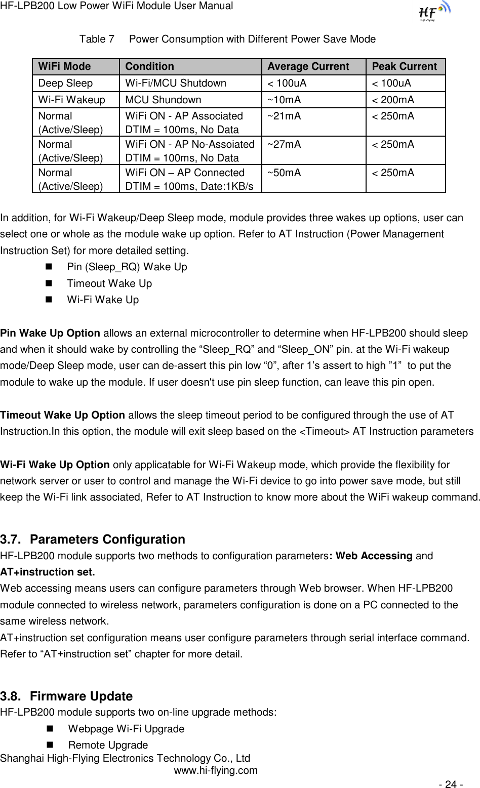 HF-LPB200 Low Power WiFi Module User Manual Shanghai High-Flying Electronics Technology Co., Ltd www.hi-flying.com   - 24 - Table 7     Power Consumption with Different Power Save Mode WiFi Mode Condition Average Current Peak Current  Deep Sleep Wi-Fi/MCU Shutdown &lt; 100uA &lt; 100uA Wi-Fi Wakeup MCU Shundown ~10mA &lt; 200mA Normal (Active/Sleep) WiFi ON - AP Associated DTIM = 100ms, No Data ~21mA &lt; 250mA Normal (Active/Sleep) WiFi ON - AP No-Assoiated DTIM = 100ms, No Data ~27mA &lt; 250mA Normal (Active/Sleep) WiFi ON – AP Connected DTIM = 100ms, Date:1KB/s ~50mA &lt; 250mA  In addition, for Wi-Fi Wakeup/Deep Sleep mode, module provides three wakes up options, user can select one or whole as the module wake up option. Refer to AT Instruction (Power Management Instruction Set) for more detailed setting.  Pin (Sleep_RQ) Wake Up  Timeout Wake Up  Wi-Fi Wake Up  Pin Wake Up Option allows an external microcontroller to determine when HF-LPB200 should sleep and when it should wake by controlling the “Sleep_RQ” and “Sleep_ON” pin. at the Wi-Fi wakeup mode/Deep Sleep mode, user can de-assert this pin low “0”, after 1‟s assert to high ”1”  to put the module to wake up the module. If user doesn&apos;t use pin sleep function, can leave this pin open.  Timeout Wake Up Option allows the sleep timeout period to be configured through the use of AT Instruction.In this option, the module will exit sleep based on the &lt;Timeout&gt; AT Instruction parameters  Wi-Fi Wake Up Option only applicatable for Wi-Fi Wakeup mode, which provide the flexibility for network server or user to control and manage the Wi-Fi device to go into power save mode, but still keep the Wi-Fi link associated, Refer to AT Instruction to know more about the WiFi wakeup command. 3.7. Parameters Configuration HF-LPB200 module supports two methods to configuration parameters: Web Accessing and AT+instruction set. Web accessing means users can configure parameters through Web browser. When HF-LPB200 module connected to wireless network, parameters configuration is done on a PC connected to the same wireless network.  AT+instruction set configuration means user configure parameters through serial interface command. Refer to “AT+instruction set” chapter for more detail. 3.8. Firmware Update HF-LPB200 module supports two on-line upgrade methods:  Webpage Wi-Fi Upgrade  Remote Upgrade 