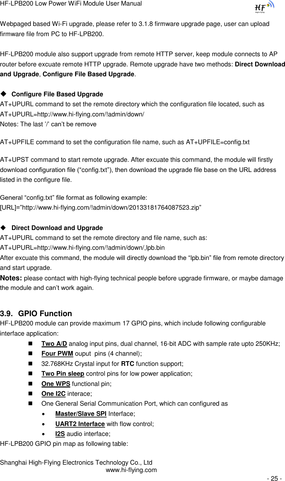 HF-LPB200 Low Power WiFi Module User Manual Shanghai High-Flying Electronics Technology Co., Ltd www.hi-flying.com   - 25 - Webpaged based Wi-Fi upgrade, please refer to 3.1.8 firmware upgrade page, user can upload firmware file from PC to HF-LPB200.  HF-LPB200 module also support upgrade from remote HTTP server, keep module connects to AP router before excuate remote HTTP upgrade. Remote upgrade have two methods: Direct Download and Upgrade, Configure File Based Upgrade.   Configure File Based Upgrade AT+UPURL command to set the remote directory which the configuration file located, such as AT+UPURL=http://www.hi-flying.com/!admin/down/ Notes: The last ‟/‟ can‟t be remove AT+UPFILE command to set the configuration file name, such as AT+UPFILE=config.txt AT+UPST command to start remote upgrade. After excuate this command, the module will firstly download configuration file (“config.txt”), then download the upgrade file base on the URL address listed in the configure file.  General “config.txt” file format as following example:                                                                                                                                               [URL]=”http://www.hi-flying.com/!admin/down/20133181764087523.zip”   Direct Download and Upgrade AT+UPURL command to set the remote directory and file name, such as: AT+UPURL=http://www.hi-flying.com/!admin/down/,lpb.bin After excuate this command, the module will directly download the “lpb.bin” file from remote directory and start upgrade. Notes: please contact with high-flying technical people before upgrade firmware, or maybe damage the module and can‟t work again. 3.9. GPIO Function HF-LPB200 module can provide maximum 17 GPIO pins, which include following configurable interface application:     Two A/D analog input pins, dual channel, 16-bit ADC with sample rate upto 250KHz;  Four PWM ouput  pins (4 channel);  32.768KHz Crystal input for RTC function support;   Two Pin sleep control pins for low power application;  One WPS functional pin;  One I2C interace;  One General Serial Communication Port, which can configured as   Master/Slave SPI Interface;  UART2 Interface with flow control;  I2S audio interface; HF-LPB200 GPIO pin map as following table: 