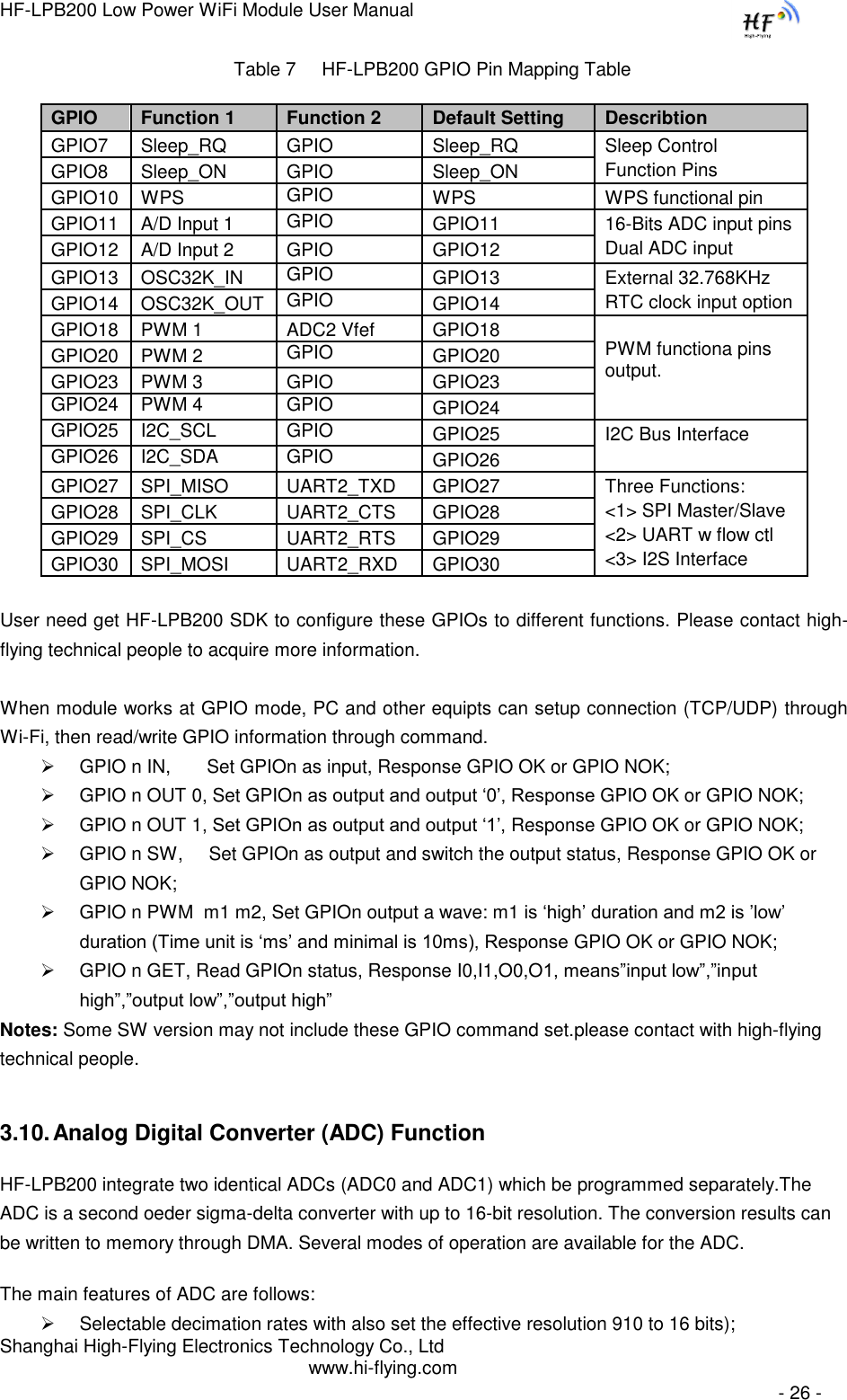 HF-LPB200 Low Power WiFi Module User Manual Shanghai High-Flying Electronics Technology Co., Ltd www.hi-flying.com   - 26 - Table 7     HF-LPB200 GPIO Pin Mapping Table  User need get HF-LPB200 SDK to configure these GPIOs to different functions. Please contact high-flying technical people to acquire more information.  When module works at GPIO mode, PC and other equipts can setup connection (TCP/UDP) through Wi-Fi, then read/write GPIO information through command.  GPIO n IN,       Set GPIOn as input, Response GPIO OK or GPIO NOK;  GPIO n OUT 0, Set GPIOn as output and output „0‟, Response GPIO OK or GPIO NOK;  GPIO n OUT 1, Set GPIOn as output and output „1‟, Response GPIO OK or GPIO NOK;  GPIO n SW,     Set GPIOn as output and switch the output status, Response GPIO OK or GPIO NOK;  GPIO n PWM  m1 m2, Set GPIOn output a wave: m1 is „high‟ duration and m2 is ‟low‟ duration (Time unit is „ms‟ and minimal is 10ms), Response GPIO OK or GPIO NOK;   GPIO n GET, Read GPIOn status, Response I0,I1,O0,O1, means”input low”,”input high”,”output low”,”output high” Notes: Some SW version may not include these GPIO command set.please contact with high-flying technical people. 3.10. Analog Digital Converter (ADC) Function HF-LPB200 integrate two identical ADCs (ADC0 and ADC1) which be programmed separately.The ADC is a second oeder sigma-delta converter with up to 16-bit resolution. The conversion results can be written to memory through DMA. Several modes of operation are available for the ADC. The main features of ADC are follows:  Selectable decimation rates with also set the effective resolution 910 to 16 bits); GPIO Function 1 Function 2 Default Setting Describtion GPIO7 Sleep_RQ GPIO Sleep_RQ Sleep Control Function Pins GPIO8 Sleep_ON GPIO Sleep_ON GPIO10 WPS GPIO WPS WPS functional pin GPIO11 A/D Input 1 GPIO GPIO11 16-Bits ADC input pins Dual ADC input GPIO12 A/D Input 2 GPIO GPIO12 GPIO13 OSC32K_IN GPIO GPIO13 External 32.768KHz RTC clock input option GPIO14 OSC32K_OUT GPIO GPIO14 GPIO18 PWM 1 ADC2 Vfef GPIO18 PWM functiona pins output. GPIO20 PWM 2 GPIO GPIO20 GPIO23 PWM 3 GPIO GPIO23 GPIO24 PWM 4 GPIO GPIO24 GPIO25 I2C_SCL GPIO GPIO25 I2C Bus Interface GPIO26 I2C_SDA GPIO GPIO26 GPIO27 SPI_MISO UART2_TXD GPIO27 Three Functions: &lt;1&gt; SPI Master/Slave &lt;2&gt; UART w flow ctl &lt;3&gt; I2S Interface GPIO28 SPI_CLK UART2_CTS GPIO28 GPIO29 SPI_CS UART2_RTS GPIO29 GPIO30 SPI_MOSI UART2_RXD GPIO30 