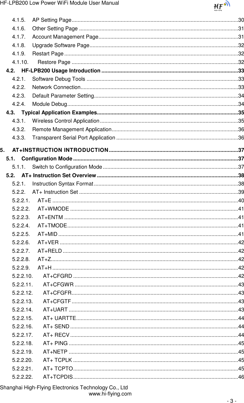 HF-LPB200 Low Power WiFi Module User Manual Shanghai High-Flying Electronics Technology Co., Ltd www.hi-flying.com   - 3 - 4.1.5. AP Setting Page ................................................................................................................ 30 4.1.6. Other Setting Page ........................................................................................................... 31 4.1.7. Account Management Page .............................................................................................. 31 4.1.8. Upgrade Software Page .................................................................................................... 32 4.1.9. Restart Page ..................................................................................................................... 32 4.1.10. Restore Page ................................................................................................................ 32 4.2. HF-LPB200 Usage Introduction ............................................................................................ 33 4.2.1. Software Debug Tools ...................................................................................................... 33 4.2.2. Network Connection .......................................................................................................... 33 4.2.3. Default Parameter Setting ................................................................................................. 34 4.2.4. Module Debug ................................................................................................................... 34 4.3. Typical Application Examples............................................................................................... 35 4.3.1. Wireless Control Application ............................................................................................. 35 4.3.2. Remote Management Application ..................................................................................... 36 4.3.3. Transparent Serial Port Application .................................................................................. 36 5. AT+INSTRUCTION INTRODUCTION ....................................................................................... 37 5.1. Configuration Mode ............................................................................................................... 37 5.1.1. Switch to Configuration Mode ........................................................................................... 37 5.2. AT+ Instruction Set Overview ............................................................................................... 38 5.2.1. Instruction Syntax Format ................................................................................................. 38 5.2.2. AT+ Instruction Set ........................................................................................................... 39 5.2.2.1. AT+E ............................................................................................................................. 40 5.2.2.2. AT+WMODE ................................................................................................................. 41 5.2.2.3. AT+ENTM ..................................................................................................................... 41 5.2.2.4. AT+TMODE ................................................................................................................... 41 5.2.2.5. AT+MID ......................................................................................................................... 41 5.2.2.6. AT+VER ........................................................................................................................ 42 5.2.2.7. AT+RELD ...................................................................................................................... 42 5.2.2.8. AT+Z.............................................................................................................................. 42 5.2.2.9. AT+H ............................................................................................................................. 42 5.2.2.10. AT+CFGRD ............................................................................................................... 42 5.2.2.11. AT+CFGWR .............................................................................................................. 43 5.2.2.12. AT+CFGFR ................................................................................................................ 43 5.2.2.13. AT+CFGTF ................................................................................................................ 43 5.2.2.14. AT+UART .................................................................................................................. 43 5.2.2.15. AT+ UARTTE ............................................................................................................. 44 5.2.2.16. AT+ SEND ................................................................................................................. 44 5.2.2.17. AT+ RECV ................................................................................................................. 44 5.2.2.18. AT+ PING .................................................................................................................. 45 5.2.2.19. AT+NETP .................................................................................................................. 45 5.2.2.20. AT+ TCPLK ............................................................................................................... 45 5.2.2.21. AT+ TCPTO ............................................................................................................... 45 5.2.2.22. AT+TCPDIS ............................................................................................................... 46 