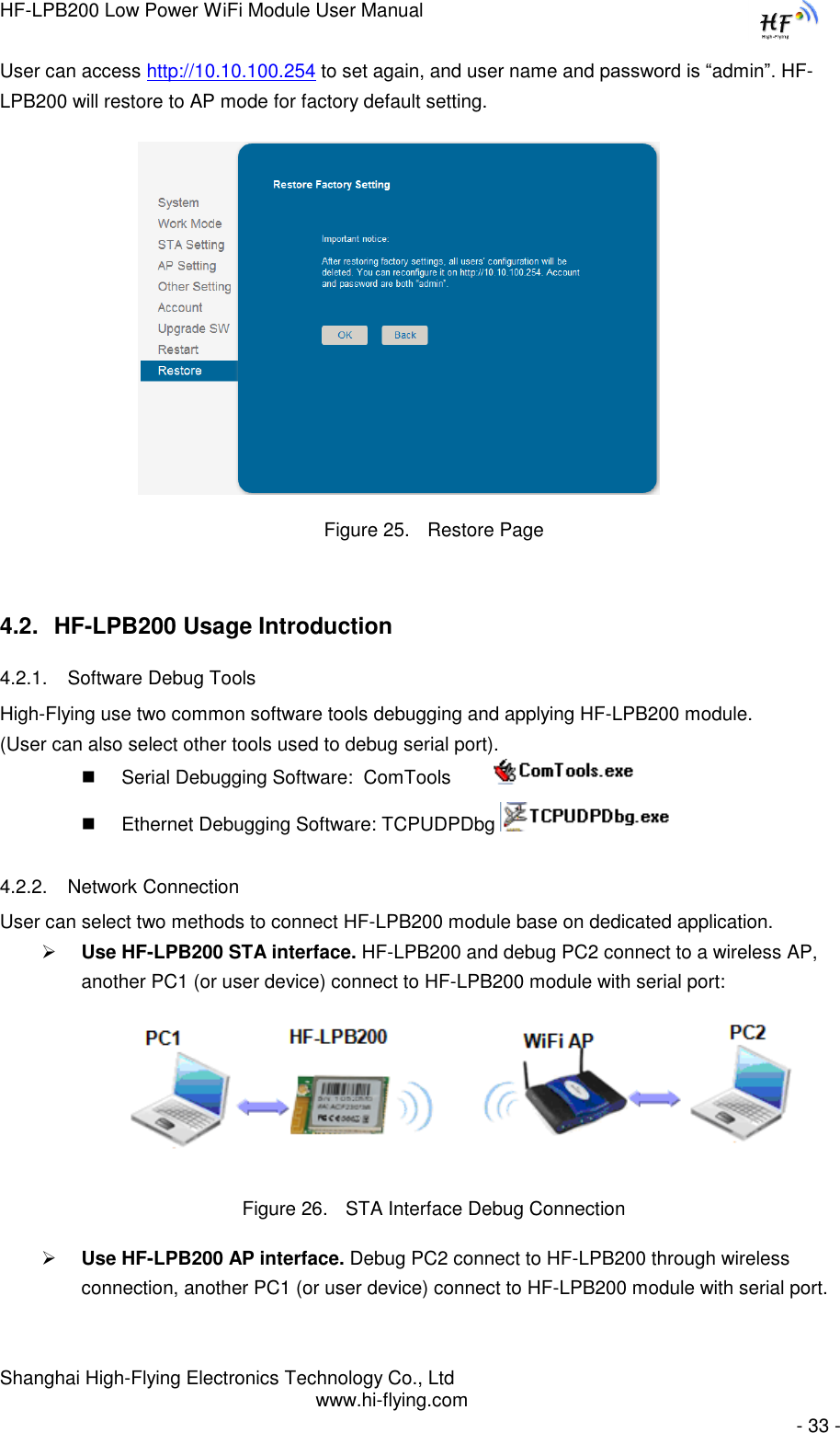 HF-LPB200 Low Power WiFi Module User Manual Shanghai High-Flying Electronics Technology Co., Ltd www.hi-flying.com   - 33 - User can access http://10.10.100.254 to set again, and user name and password is “admin”. HF-LPB200 will restore to AP mode for factory default setting.                      Figure 25. Restore Page 4.2. HF-LPB200 Usage Introduction 4.2.1. Software Debug Tools High-Flying use two common software tools debugging and applying HF-LPB200 module.  (User can also select other tools used to debug serial port).  Serial Debugging Software:  ComTools           Ethernet Debugging Software: TCPUDPDbg   4.2.2. Network Connection User can select two methods to connect HF-LPB200 module base on dedicated application.  Use HF-LPB200 STA interface. HF-LPB200 and debug PC2 connect to a wireless AP, another PC1 (or user device) connect to HF-LPB200 module with serial port:  Figure 26. STA Interface Debug Connection  Use HF-LPB200 AP interface. Debug PC2 connect to HF-LPB200 through wireless connection, another PC1 (or user device) connect to HF-LPB200 module with serial port. 
