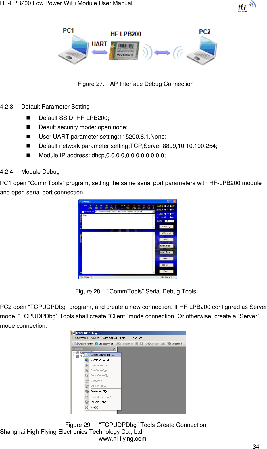 HF-LPB200 Low Power WiFi Module User Manual Shanghai High-Flying Electronics Technology Co., Ltd www.hi-flying.com   - 34 -                    Figure 27. AP Interface Debug Connection 4.2.3. Default Parameter Setting  Default SSID: HF-LPB200;  Deault security mode: open,none;  User UART parameter setting:115200,8,1,None;  Default network parameter setting:TCP,Server,8899,10.10.100.254;  Module IP address: dhcp,0.0.0.0,0.0.0.0,0.0.0.0; 4.2.4. Module Debug PC1 open “CommTools” program, setting the same serial port parameters with HF-LPB200 module and open serial port connection.   Figure 28. “CommTools” Serial Debug Tools PC2 open “TCPUDPDbg” program, and create a new connection. If HF-LPB200 configured as Server mode, “TCPUDPDbg” Tools shall create “Client “mode connection. Or otherwise, create a “Server” mode connection.    Figure 29.  “TCPUDPDbg” Tools Create Connection 