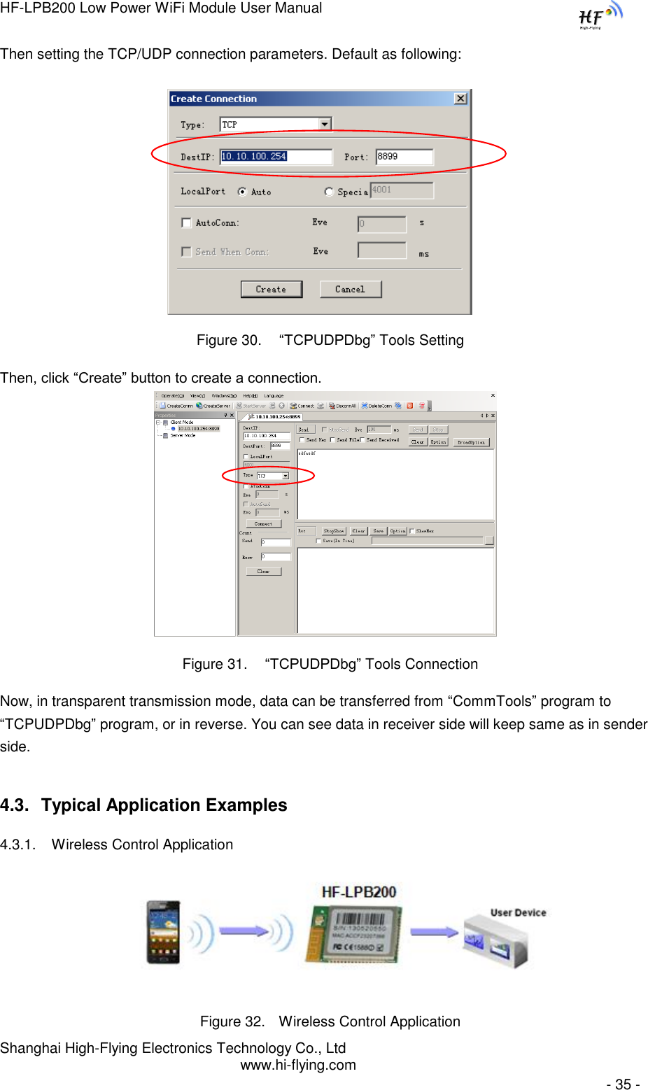 HF-LPB200 Low Power WiFi Module User Manual Shanghai High-Flying Electronics Technology Co., Ltd www.hi-flying.com   - 35 - Then setting the TCP/UDP connection parameters. Default as following:   Figure 30.  “TCPUDPDbg” Tools Setting Then, click “Create” button to create a connection.                              Figure 31.  “TCPUDPDbg” Tools Connection Now, in transparent transmission mode, data can be transferred from “CommTools” program to “TCPUDPDbg” program, or in reverse. You can see data in receiver side will keep same as in sender side. 4.3. Typical Application Examples 4.3.1. Wireless Control Application     Figure 32. Wireless Control Application 