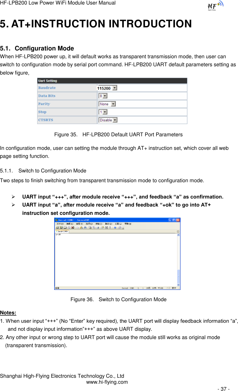 HF-LPB200 Low Power WiFi Module User Manual Shanghai High-Flying Electronics Technology Co., Ltd www.hi-flying.com   - 37 - 5. AT+INSTRUCTION INTRODUCTION 5.1. Configuration Mode When HF-LPB200 power up, it will default works as transparent transmission mode, then user can switch to configuration mode by serial port command. HF-LPB200 UART default parameters setting as below figure,                                Figure 35. HF-LPB200 Default UART Port Parameters In configuration mode, user can setting the module through AT+ instruction set, which cover all web page setting function. 5.1.1. Switch to Configuration Mode Two steps to finish switching from transparent transmission mode to configuration mode.   UART input “+++”, after module receive “+++”, and feedback “a” as confirmation.  UART input “a”, after module receive “a” and feedback “+ok” to go into AT+ instruction set configuration mode.  Figure 36. Switch to Configuration Mode Notes: 1. When user input “+++” (No “Enter” key required), the UART port will display feedback information “a”, and not display input information”+++” as above UART display. 2. Any other input or wrong step to UART port will cause the module still works as original mode (transparent transmission). 