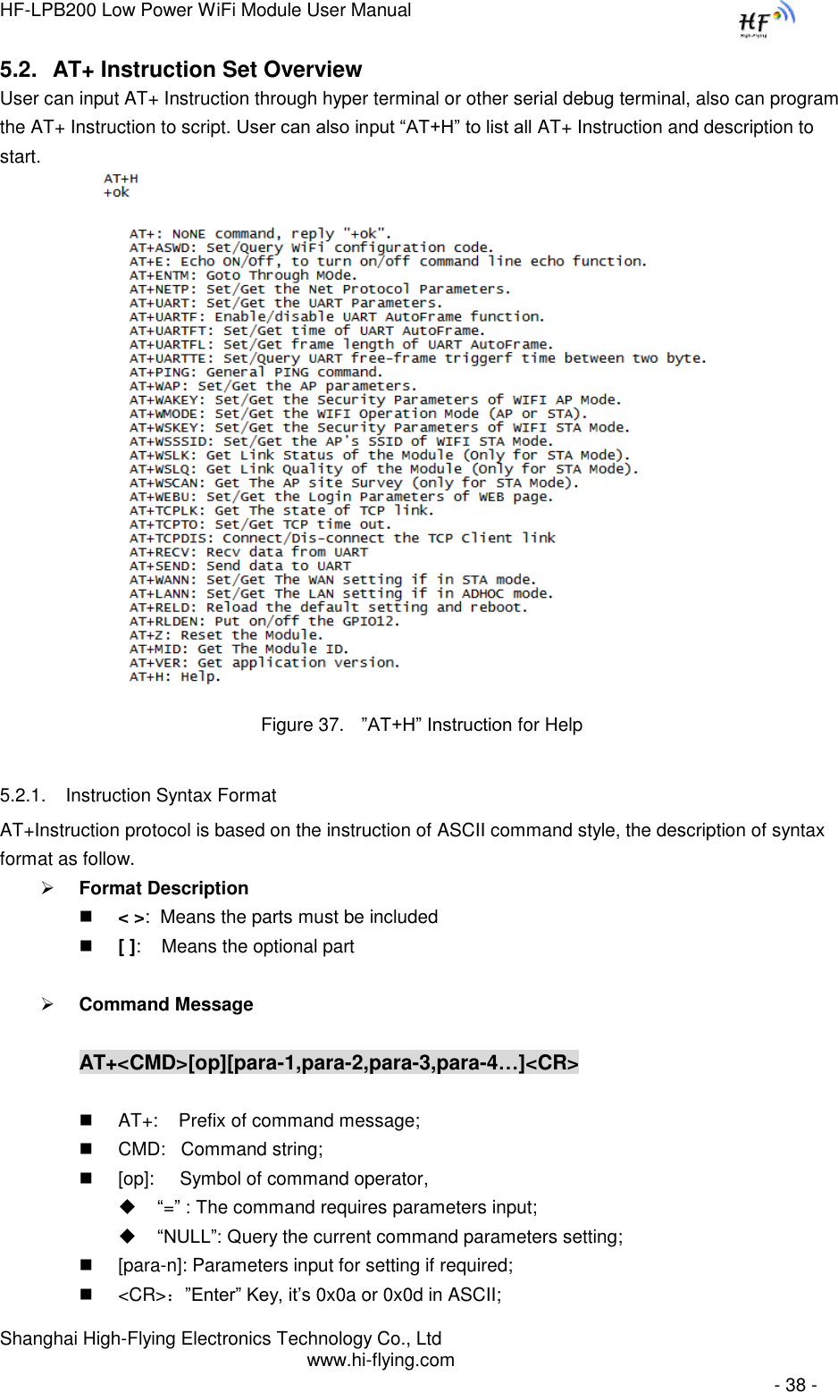 HF-LPB200 Low Power WiFi Module User Manual Shanghai High-Flying Electronics Technology Co., Ltd www.hi-flying.com   - 38 - 5.2. AT+ Instruction Set Overview  User can input AT+ Instruction through hyper terminal or other serial debug terminal, also can program the AT+ Instruction to script. User can also input “AT+H” to list all AT+ Instruction and description to start.           Figure 37. ”AT+H” Instruction for Help 5.2.1. Instruction Syntax Format AT+Instruction protocol is based on the instruction of ASCII command style, the description of syntax format as follow.  Format Description  &lt; &gt;:  Means the parts must be included  [ ]:    Means the optional part   Command Message  AT+&lt;CMD&gt;[op][para-1,para-2,para-3,para-4…]&lt;CR&gt;   AT+:    Prefix of command message;  CMD:   Command string;  [op]:     Symbol of command operator,  “=” : The command requires parameters input;  “NULL”: Query the current command parameters setting;  [para-n]: Parameters input for setting if required;  &lt;CR&gt;：”Enter” Key, it‟s 0x0a or 0x0d in ASCII; 