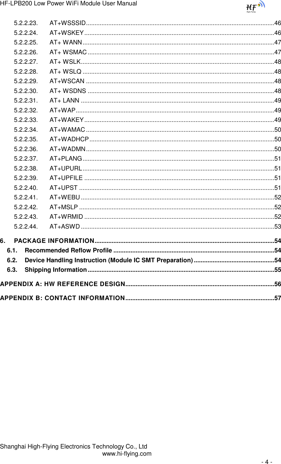 HF-LPB200 Low Power WiFi Module User Manual Shanghai High-Flying Electronics Technology Co., Ltd www.hi-flying.com   - 4 - 5.2.2.23. AT+WSSSID .............................................................................................................. 46 5.2.2.24. AT+WSKEY ............................................................................................................... 46 5.2.2.25. AT+ WANN ................................................................................................................ 47 5.2.2.26. AT+ WSMAC ............................................................................................................. 47 5.2.2.27. AT+ WSLK ................................................................................................................. 48 5.2.2.28. AT+ WSLQ ................................................................................................................ 48 5.2.2.29. AT+WSCAN .............................................................................................................. 48 5.2.2.30. AT+ WSDNS ............................................................................................................. 48 5.2.2.31. AT+ LANN ................................................................................................................. 49 5.2.2.32. AT+WAP .................................................................................................................... 49 5.2.2.33. AT+WAKEY ............................................................................................................... 49 5.2.2.34. AT+WAMAC .............................................................................................................. 50 5.2.2.35. AT+WADHCP ............................................................................................................ 50 5.2.2.36. AT+WADMN .............................................................................................................. 50 5.2.2.37. AT+PLANG ................................................................................................................ 51 5.2.2.38. AT+UPURL ................................................................................................................ 51 5.2.2.39. AT+UPFILE ............................................................................................................... 51 5.2.2.40. AT+UPST .................................................................................................................. 51 5.2.2.41. AT+WEBU ................................................................................................................. 52 5.2.2.42. AT+MSLP .................................................................................................................. 52 5.2.2.43. AT+WRMID ............................................................................................................... 52 5.2.2.44. AT+ASWD ................................................................................................................. 53 6. PACKAGE INFORMATION......................................................................................................... 54 6.1. Recommended Reflow Profile .............................................................................................. 54 6.2. Device Handling Instruction (Module IC SMT Preparation) ............................................... 54 6.3. Shipping Information ............................................................................................................. 55 APPENDIX A: HW REFERENCE DESIGN....................................................................................... 56 APPENDIX B: CONTACT INFORMATION ....................................................................................... 57 