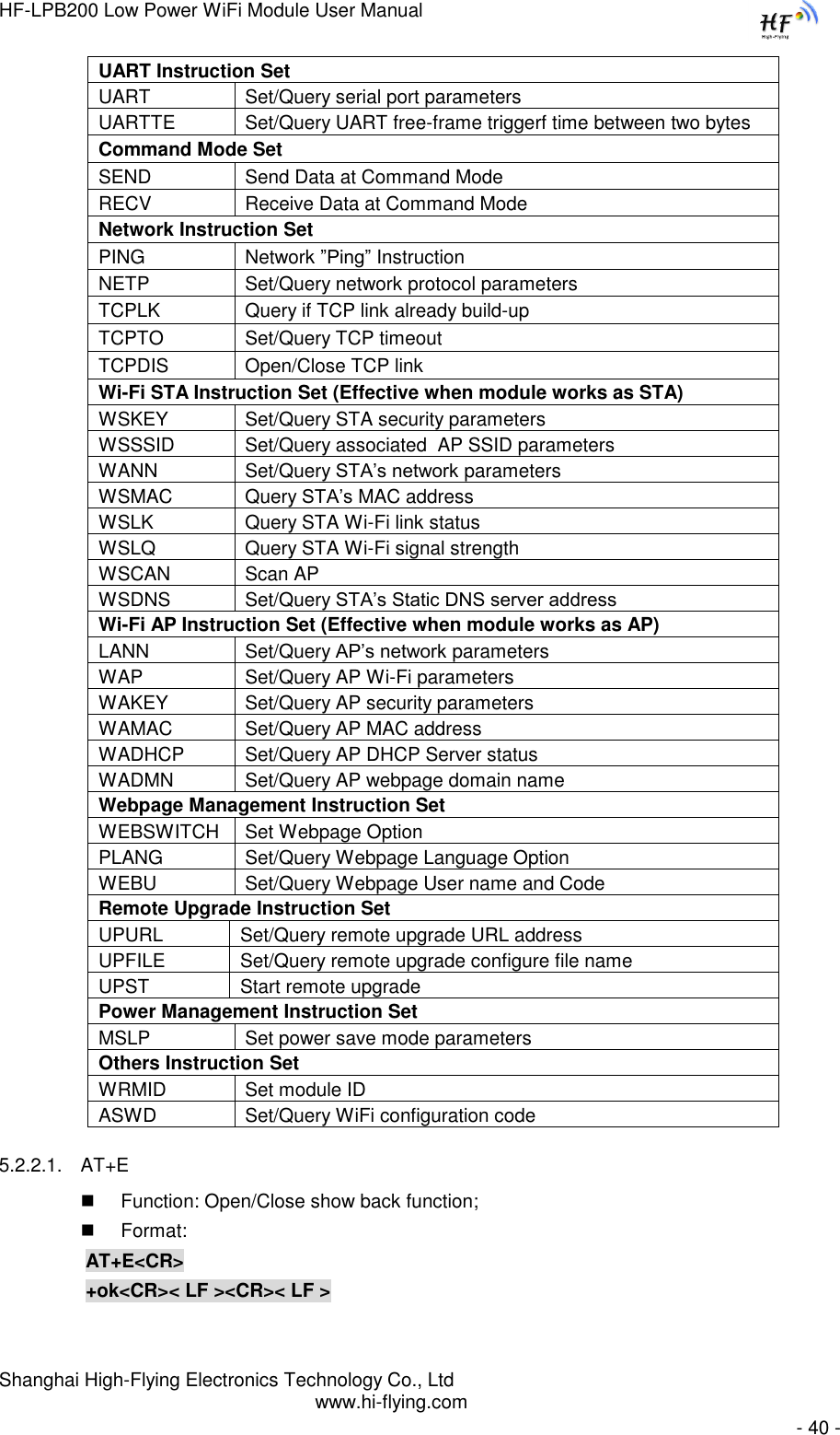 HF-LPB200 Low Power WiFi Module User Manual Shanghai High-Flying Electronics Technology Co., Ltd www.hi-flying.com   - 40 - UART Instruction Set UART Set/Query serial port parameters UARTTE Set/Query UART free-frame triggerf time between two bytes  Command Mode Set SEND Send Data at Command Mode RECV Receive Data at Command Mode Network Instruction Set  PING Network ”Ping” Instruction NETP Set/Query network protocol parameters TCPLK Query if TCP link already build-up TCPTO Set/Query TCP timeout TCPDIS Open/Close TCP link Wi-Fi STA Instruction Set (Effective when module works as STA) WSKEY Set/Query STA security parameters WSSSID Set/Query associated  AP SSID parameters WANN Set/Query STA‟s network parameters WSMAC Query STA‟s MAC address WSLK Query STA Wi-Fi link status WSLQ Query STA Wi-Fi signal strength WSCAN Scan AP WSDNS Set/Query STA‟s Static DNS server address Wi-Fi AP Instruction Set (Effective when module works as AP) LANN Set/Query AP‟s network parameters WAP Set/Query AP Wi-Fi parameters WAKEY Set/Query AP security parameters WAMAC Set/Query AP MAC address WADHCP Set/Query AP DHCP Server status WADMN Set/Query AP webpage domain name Webpage Management Instruction Set WEBSWITCH Set Webpage Option PLANG Set/Query Webpage Language Option WEBU Set/Query Webpage User name and Code Remote Upgrade Instruction Set UPURL Set/Query remote upgrade URL address UPFILE Set/Query remote upgrade configure file name UPST Start remote upgrade Power Management Instruction Set MSLP Set power save mode parameters Others Instruction Set WRMID Set module ID ASWD Set/Query WiFi configuration code 5.2.2.1. AT+E  Function: Open/Close show back function;  Format: AT+E&lt;CR&gt;     +ok&lt;CR&gt;&lt; LF &gt;&lt;CR&gt;&lt; LF &gt; 