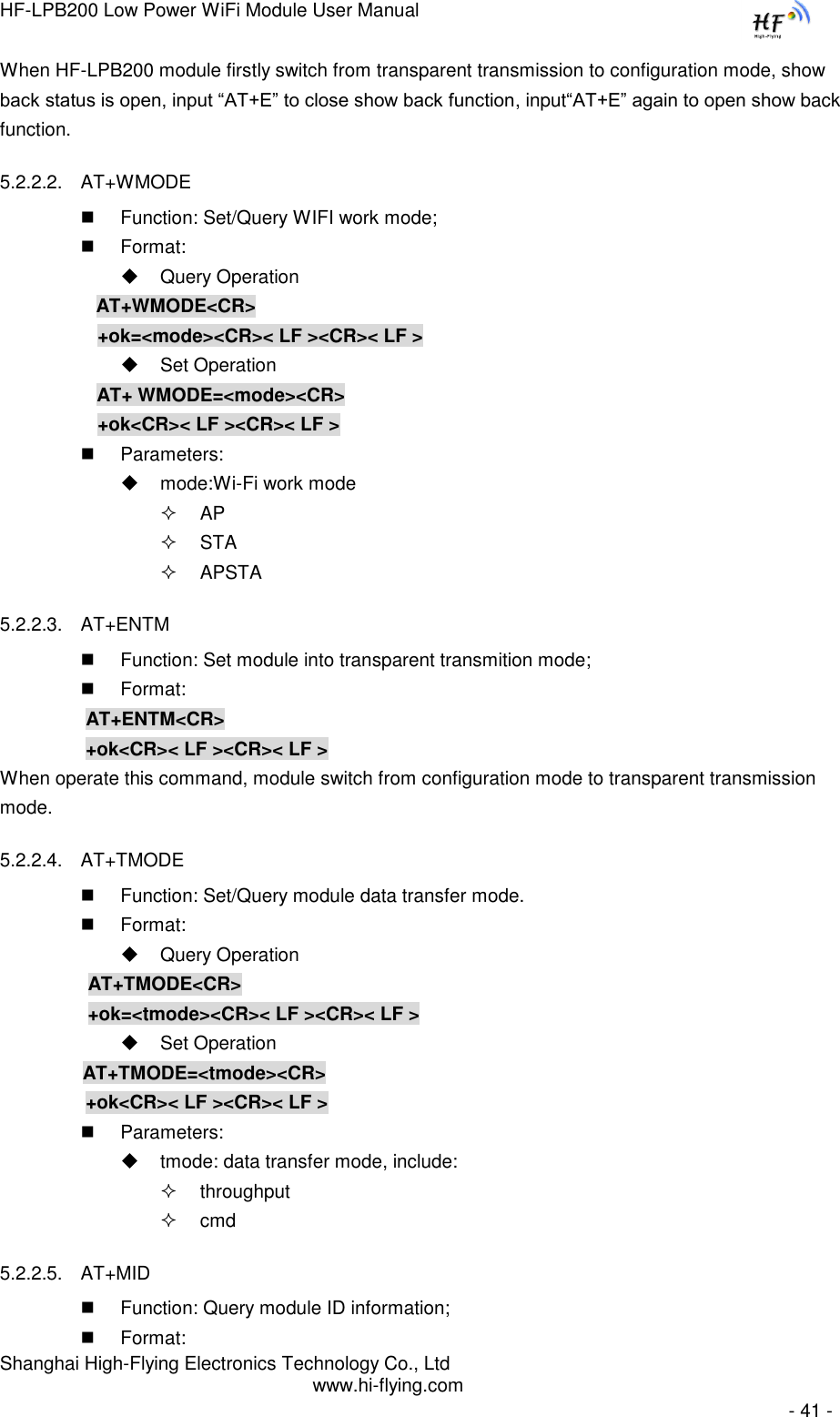 HF-LPB200 Low Power WiFi Module User Manual Shanghai High-Flying Electronics Technology Co., Ltd www.hi-flying.com   - 41 - When HF-LPB200 module firstly switch from transparent transmission to configuration mode, show back status is open, input “AT+E” to close show back function, input“AT+E” again to open show back function. 5.2.2.2. AT+WMODE  Function: Set/Query WIFI work mode;  Format:  Query Operation           AT+WMODE&lt;CR&gt;      +ok=&lt;mode&gt;&lt;CR&gt;&lt; LF &gt;&lt;CR&gt;&lt; LF &gt;  Set Operation AT+ WMODE=&lt;mode&gt;&lt;CR&gt;      +ok&lt;CR&gt;&lt; LF &gt;&lt;CR&gt;&lt; LF &gt;  Parameters:  mode:Wi-Fi work mode  AP  STA  APSTA 5.2.2.3. AT+ENTM  Function: Set module into transparent transmition mode;  Format:     AT+ENTM&lt;CR&gt;     +ok&lt;CR&gt;&lt; LF &gt;&lt;CR&gt;&lt; LF &gt; When operate this command, module switch from configuration mode to transparent transmission mode. 5.2.2.4. AT+TMODE  Function: Set/Query module data transfer mode.  Format:  Query Operation           AT+TMODE&lt;CR&gt;          +ok=&lt;tmode&gt;&lt;CR&gt;&lt; LF &gt;&lt;CR&gt;&lt; LF &gt;  Set Operation          AT+TMODE=&lt;tmode&gt;&lt;CR&gt;    +ok&lt;CR&gt;&lt; LF &gt;&lt;CR&gt;&lt; LF &gt;  Parameters:   tmode: data transfer mode, include:  throughput  cmd 5.2.2.5. AT+MID  Function: Query module ID information;  Format: 