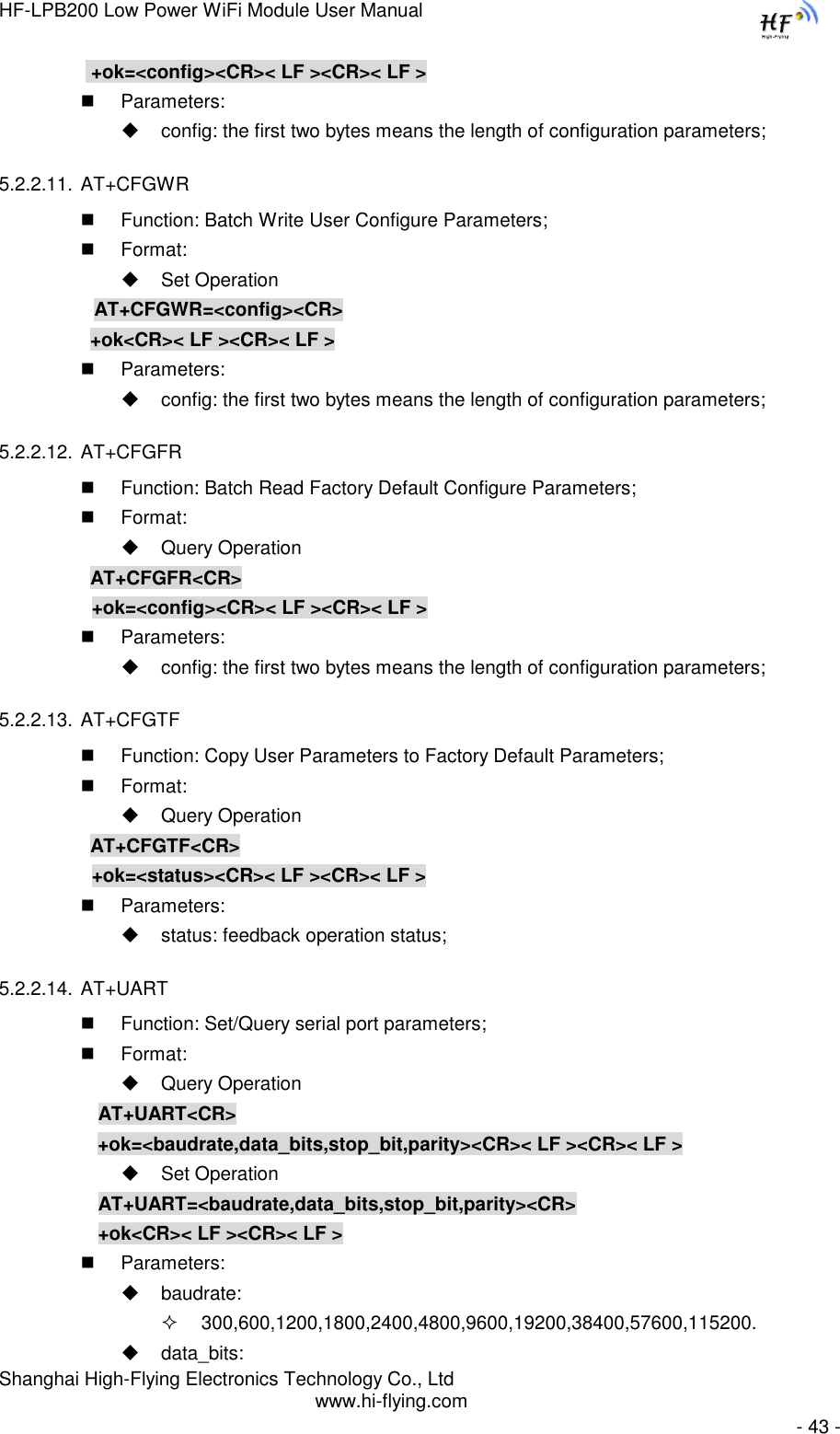 HF-LPB200 Low Power WiFi Module User Manual Shanghai High-Flying Electronics Technology Co., Ltd www.hi-flying.com   - 43 -     +ok=&lt;config&gt;&lt;CR&gt;&lt; LF &gt;&lt;CR&gt;&lt; LF &gt;  Parameters:  config: the first two bytes means the length of configuration parameters; 5.2.2.11. AT+CFGWR  Function: Batch Write User Configure Parameters;  Format:  Set Operation          AT+CFGWR=&lt;config&gt;&lt;CR&gt;          +ok&lt;CR&gt;&lt; LF &gt;&lt;CR&gt;&lt; LF &gt;  Parameters:  config: the first two bytes means the length of configuration parameters; 5.2.2.12. AT+CFGFR  Function: Batch Read Factory Default Configure Parameters;  Format:  Query Operation          AT+CFGFR&lt;CR&gt;     +ok=&lt;config&gt;&lt;CR&gt;&lt; LF &gt;&lt;CR&gt;&lt; LF &gt;  Parameters:  config: the first two bytes means the length of configuration parameters; 5.2.2.13. AT+CFGTF  Function: Copy User Parameters to Factory Default Parameters;  Format:  Query Operation          AT+CFGTF&lt;CR&gt;     +ok=&lt;status&gt;&lt;CR&gt;&lt; LF &gt;&lt;CR&gt;&lt; LF &gt;  Parameters:  status: feedback operation status; 5.2.2.14. AT+UART  Function: Set/Query serial port parameters;  Format:  Query Operation AT+UART&lt;CR&gt;      +ok=&lt;baudrate,data_bits,stop_bit,parity&gt;&lt;CR&gt;&lt; LF &gt;&lt;CR&gt;&lt; LF &gt;  Set Operation AT+UART=&lt;baudrate,data_bits,stop_bit,parity&gt;&lt;CR&gt; +ok&lt;CR&gt;&lt; LF &gt;&lt;CR&gt;&lt; LF &gt;  Parameters:  baudrate:  300,600,1200,1800,2400,4800,9600,19200,38400,57600,115200.  data_bits: 