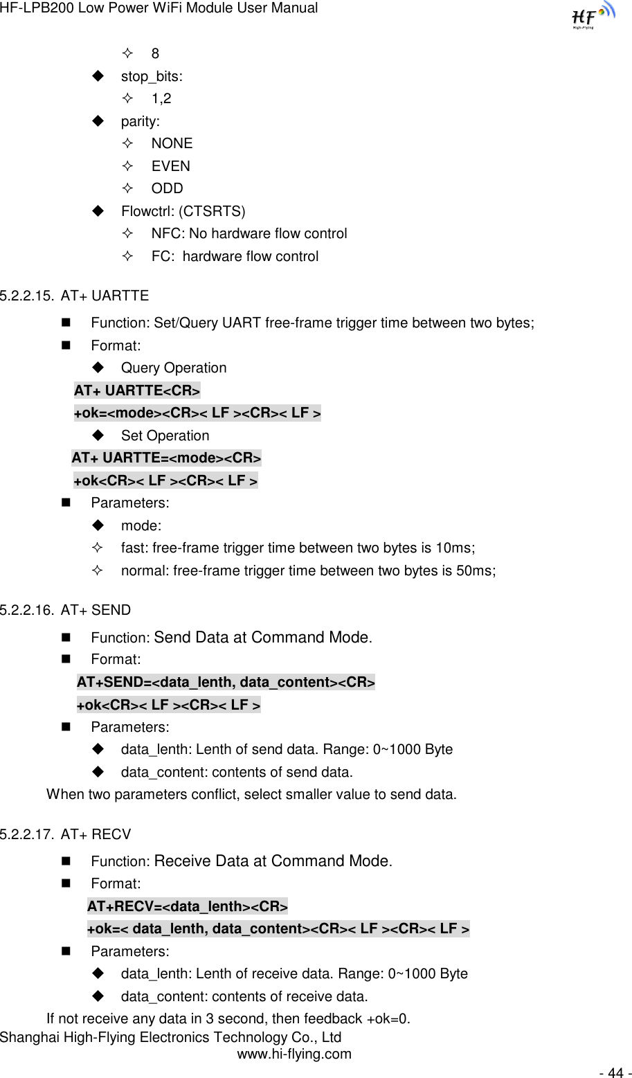 HF-LPB200 Low Power WiFi Module User Manual Shanghai High-Flying Electronics Technology Co., Ltd www.hi-flying.com   - 44 -  8  stop_bits:  1,2  parity:  NONE  EVEN  ODD  Flowctrl: (CTSRTS)   NFC: No hardware flow control  FC:  hardware flow control 5.2.2.15. AT+ UARTTE   Function: Set/Query UART free-frame trigger time between two bytes;  Format:  Query Operation AT+ UARTTE&lt;CR&gt; +ok=&lt;mode&gt;&lt;CR&gt;&lt; LF &gt;&lt;CR&gt;&lt; LF &gt;  Set Operation AT+ UARTTE=&lt;mode&gt;&lt;CR&gt;    +ok&lt;CR&gt;&lt; LF &gt;&lt;CR&gt;&lt; LF &gt;  Parameters:  mode:   fast: free-frame trigger time between two bytes is 10ms;  normal: free-frame trigger time between two bytes is 50ms; 5.2.2.16. AT+ SEND  Function: Send Data at Command Mode.  Format:     AT+SEND=&lt;data_lenth, data_content&gt;&lt;CR&gt;     +ok&lt;CR&gt;&lt; LF &gt;&lt;CR&gt;&lt; LF &gt;  Parameters:  data_lenth: Lenth of send data. Range: 0~1000 Byte   data_content: contents of send data.     When two parameters conflict, select smaller value to send data. 5.2.2.17. AT+ RECV  Function: Receive Data at Command Mode.  Format:     AT+RECV=&lt;data_lenth&gt;&lt;CR&gt;     +ok=&lt; data_lenth, data_content&gt;&lt;CR&gt;&lt; LF &gt;&lt;CR&gt;&lt; LF &gt;  Parameters:  data_lenth: Lenth of receive data. Range: 0~1000 Byte   data_content: contents of receive data.     If not receive any data in 3 second, then feedback +ok=0. 