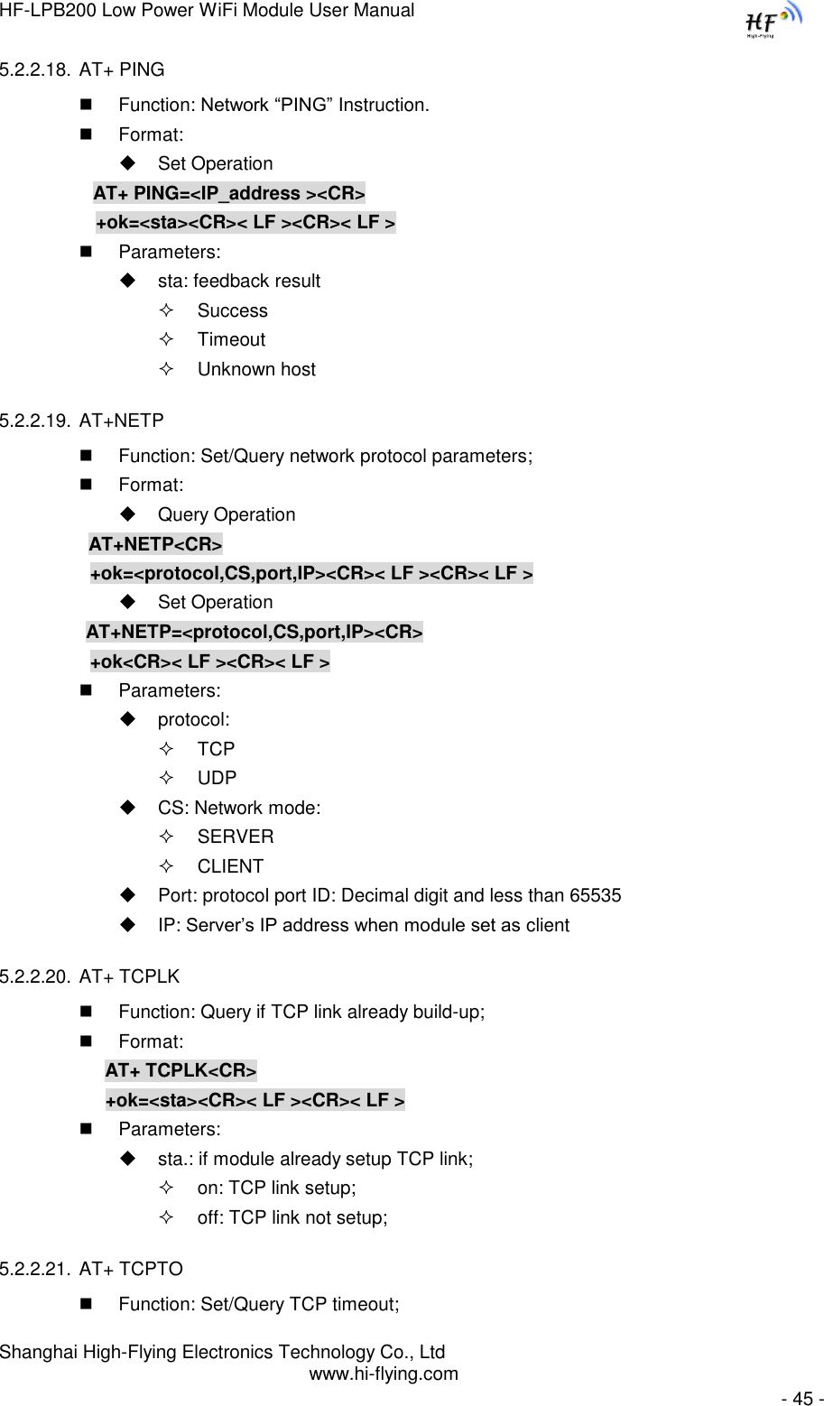 HF-LPB200 Low Power WiFi Module User Manual Shanghai High-Flying Electronics Technology Co., Ltd www.hi-flying.com   - 45 - 5.2.2.18. AT+ PING  Function: Network “PING” Instruction.  Format:  Set Operation AT+ PING=&lt;IP_address &gt;&lt;CR&gt;    +ok=&lt;sta&gt;&lt;CR&gt;&lt; LF &gt;&lt;CR&gt;&lt; LF &gt;  Parameters:  sta: feedback result   Success  Timeout  Unknown host 5.2.2.19. AT+NETP  Function: Set/Query network protocol parameters;  Format:  Query Operation          AT+NETP&lt;CR&gt;     +ok=&lt;protocol,CS,port,IP&gt;&lt;CR&gt;&lt; LF &gt;&lt;CR&gt;&lt; LF &gt;  Set Operation AT+NETP=&lt;protocol,CS,port,IP&gt;&lt;CR&gt;     +ok&lt;CR&gt;&lt; LF &gt;&lt;CR&gt;&lt; LF &gt;  Parameters:  protocol:  TCP  UDP  CS: Network mode:  SERVER  CLIENT  Port: protocol port ID: Decimal digit and less than 65535  IP: Server‟s IP address when module set as client 5.2.2.20. AT+ TCPLK  Function: Query if TCP link already build-up;  Format: AT+ TCPLK&lt;CR&gt; +ok=&lt;sta&gt;&lt;CR&gt;&lt; LF &gt;&lt;CR&gt;&lt; LF &gt;  Parameters:  sta.: if module already setup TCP link;  on: TCP link setup;  off: TCP link not setup; 5.2.2.21. AT+ TCPTO  Function: Set/Query TCP timeout; 