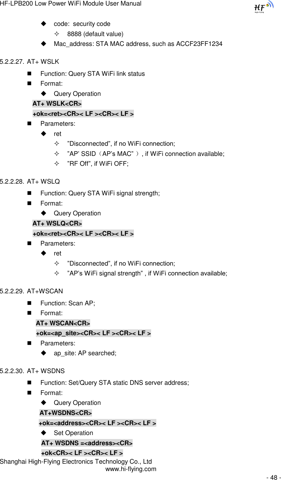 HF-LPB200 Low Power WiFi Module User Manual Shanghai High-Flying Electronics Technology Co., Ltd www.hi-flying.com   - 48 -  code:  security code  8888 (default value)  Mac_address: STA MAC address, such as ACCF23FF1234 5.2.2.27. AT+ WSLK  Function: Query STA WiFi link status  Format:  Query Operation AT+ WSLK&lt;CR&gt; +ok=&lt;ret&gt;&lt;CR&gt;&lt; LF &gt;&lt;CR&gt;&lt; LF &gt;  Parameters:  ret  ”Disconnected”, if no WiFi connection;  ”AP‟ SSID（AP‟s MAC” ）, if WiFi connection available;  ”RF Off”, if WiFi OFF; 5.2.2.28. AT+ WSLQ  Function: Query STA WiFi signal strength;  Format:  Query Operation AT+ WSLQ&lt;CR&gt; +ok=&lt;ret&gt;&lt;CR&gt;&lt; LF &gt;&lt;CR&gt;&lt; LF &gt;  Parameters:  ret  ”Disconnected”, if no WiFi connection;  ”AP‟s WiFi signal strength” , if WiFi connection available; 5.2.2.29. AT+WSCAN  Function: Scan AP;  Format: AT+ WSCAN&lt;CR&gt; +ok=&lt;ap_site&gt;&lt;CR&gt;&lt; LF &gt;&lt;CR&gt;&lt; LF &gt;  Parameters:  ap_site: AP searched; 5.2.2.30. AT+ WSDNS  Function: Set/Query STA static DNS server address;  Format:  Query Operation              AT+WSDNS&lt;CR&gt;         +ok=&lt;address&gt;&lt;CR&gt;&lt; LF &gt;&lt;CR&gt;&lt; LF &gt;  Set Operation               AT+ WSDNS =&lt;address&gt;&lt;CR&gt;               +ok&lt;CR&gt;&lt; LF &gt;&lt;CR&gt;&lt; LF &gt; 