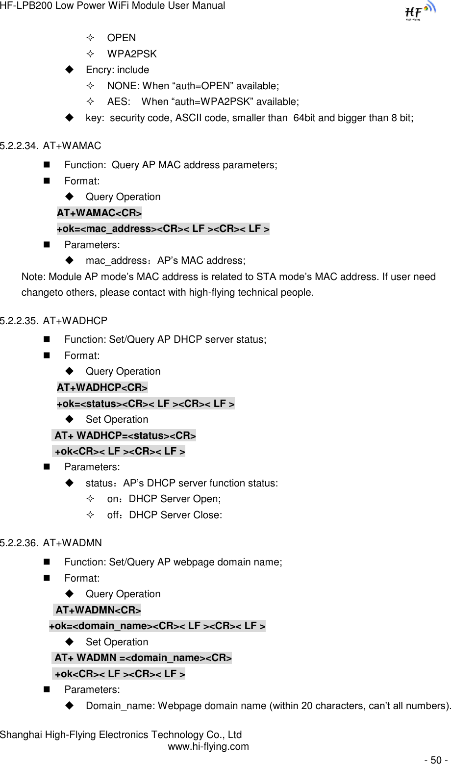 HF-LPB200 Low Power WiFi Module User Manual Shanghai High-Flying Electronics Technology Co., Ltd www.hi-flying.com   - 50 -  OPEN   WPA2PSK  Encry: include  NONE: When “auth=OPEN” available;  AES:    When “auth=WPA2PSK” available;  key:  security code, ASCII code, smaller than  64bit and bigger than 8 bit; 5.2.2.34. AT+WAMAC  Function:  Query AP MAC address parameters;  Format:  Query Operation AT+WAMAC&lt;CR&gt; +ok=&lt;mac_address&gt;&lt;CR&gt;&lt; LF &gt;&lt;CR&gt;&lt; LF &gt;  Parameters:  mac_address：AP‟s MAC address; Note: Module AP mode‟s MAC address is related to STA mode‟s MAC address. If user need changeto others, please contact with high-flying technical people. 5.2.2.35. AT+WADHCP  Function: Set/Query AP DHCP server status;  Format:  Query Operation AT+WADHCP&lt;CR&gt; +ok=&lt;status&gt;&lt;CR&gt;&lt; LF &gt;&lt;CR&gt;&lt; LF &gt;  Set Operation  AT+ WADHCP=&lt;status&gt;&lt;CR&gt;  +ok&lt;CR&gt;&lt; LF &gt;&lt;CR&gt;&lt; LF &gt;  Parameters:   status：AP’s DHCP server function status:  on：DHCP Server Open;  off：DHCP Server Close: 5.2.2.36. AT+WADMN  Function: Set/Query AP webpage domain name;  Format:  Query Operation            AT+WADMN&lt;CR&gt;           +ok=&lt;domain_name&gt;&lt;CR&gt;&lt; LF &gt;&lt;CR&gt;&lt; LF &gt;  Set Operation  AT+ WADMN =&lt;domain_name&gt;&lt;CR&gt;  +ok&lt;CR&gt;&lt; LF &gt;&lt;CR&gt;&lt; LF &gt;  Parameters:  Domain_name: Webpage domain name (within 20 characters, can‟t all numbers). 