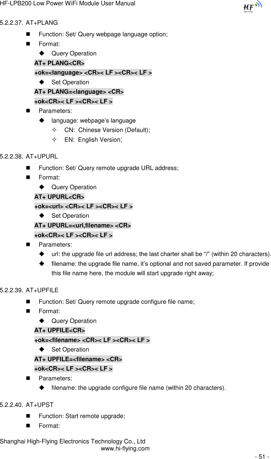HF-LPB200 Low Power WiFi Module User Manual Shanghai High-Flying Electronics Technology Co., Ltd www.hi-flying.com   - 51 - 5.2.2.37. AT+PLANG  Function: Set/ Query webpage language option;  Format:  Query Operation AT+ PLANG&lt;CR&gt; +ok=&lt;language&gt; &lt;CR&gt;&lt; LF &gt;&lt;CR&gt;&lt; LF &gt;  Set Operation AT+ PLANG=&lt;language&gt; &lt;CR&gt; +ok&lt;CR&gt;&lt; LF &gt;&lt;CR&gt;&lt; LF &gt;  Parameters:   language: webpage’s language  CN:  Chinese Version (Default);  EN:  English Version; 5.2.2.38. AT+UPURL  Function: Set/ Query remote upgrade URL address;  Format:  Query Operation AT+ UPURL&lt;CR&gt; +ok=&lt;url&gt; &lt;CR&gt;&lt; LF &gt;&lt;CR&gt;&lt; LF &gt;  Set Operation AT+ UPURL=&lt;url,filename&gt; &lt;CR&gt; +ok&lt;CR&gt;&lt; LF &gt;&lt;CR&gt;&lt; LF &gt;  Parameters:   url: the upgrade file url address; the last charter shall be “/” (within 20 characters).  filename: the upgrade file name, it’s optional and not saved parameter. If provide this file name here, the module will start upgrade right away; 5.2.2.39. AT+UPFILE  Function: Set/ Query remote upgrade configure file name;  Format:  Query Operation AT+ UPFILE&lt;CR&gt; +ok=&lt;filename&gt; &lt;CR&gt;&lt; LF &gt;&lt;CR&gt;&lt; LF &gt;  Set Operation AT+ UPFILE=&lt;filename&gt; &lt;CR&gt; +ok&lt;CR&gt;&lt; LF &gt;&lt;CR&gt;&lt; LF &gt;  Parameters:   filename: the upgrade configure file name (within 20 characters). 5.2.2.40. AT+UPST  Function: Start remote upgrade;  Format: 