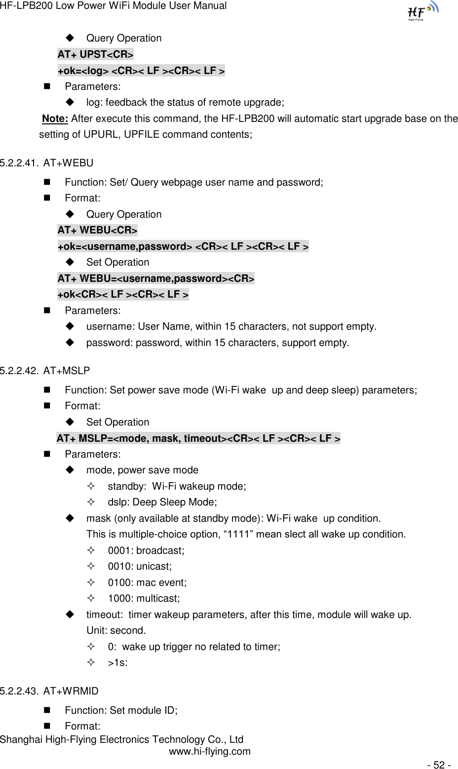 HF-LPB200 Low Power WiFi Module User Manual Shanghai High-Flying Electronics Technology Co., Ltd www.hi-flying.com   - 52 -  Query Operation AT+ UPST&lt;CR&gt; +ok=&lt;log&gt; &lt;CR&gt;&lt; LF &gt;&lt;CR&gt;&lt; LF &gt;  Parameters:   log: feedback the status of remote upgrade;                Note: After execute this command, the HF-LPB200 will automatic start upgrade base on the                setting of UPURL, UPFILE command contents;  5.2.2.41. AT+WEBU  Function: Set/ Query webpage user name and password;  Format:  Query Operation AT+ WEBU&lt;CR&gt; +ok=&lt;username,password&gt; &lt;CR&gt;&lt; LF &gt;&lt;CR&gt;&lt; LF &gt;  Set Operation AT+ WEBU=&lt;username,password&gt;&lt;CR&gt; +ok&lt;CR&gt;&lt; LF &gt;&lt;CR&gt;&lt; LF &gt;  Parameters:   username: User Name, within 15 characters, not support empty.   password: password, within 15 characters, support empty.  5.2.2.42. AT+MSLP  Function: Set power save mode (Wi-Fi wake  up and deep sleep) parameters;  Format:  Set Operation AT+ MSLP=&lt;mode, mask, timeout&gt;&lt;CR&gt;&lt; LF &gt;&lt;CR&gt;&lt; LF &gt;  Parameters:   mode, power save mode  standby:  Wi-Fi wakeup mode;  dslp: Deep Sleep Mode;  mask (only available at standby mode): Wi-Fi wake  up condition. This is multiple-choice option, “1111” mean slect all wake up condition.  0001: broadcast;  0010: unicast;  0100: mac event;  1000: multicast;  timeout:  timer wakeup parameters, after this time, module will wake up. Unit: second.  0:  wake up trigger no related to timer;  &gt;1s:   5.2.2.43. AT+WRMID  Function: Set module ID;  Format: 